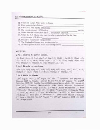 Hadi Pakistan Studiesfor (BS-4years)
'
32. When did Indian Anny enter jn Dacca
33. Who presented six Points
---------------
34. Which was first capital of Pakistan------------·
35. The constitution of 1973 having ___________ c1fticle'.l.
36. When was the constitution of1973 ofPakistan inforccd ------·
37. When did Z.A Bhutto take over the charge as c1vHtan Martial Law
administrator of Pakistan------
38. Objective Resolution was passed in ------------
39. The Hadood ordinance was implemented in ----------
40. In which year Pakistan made nuclear explosions ________
ANSWERS
Q No.I: Encircle the correct options.
1.(a)2.(a)3.(b) 4.(d) 5.(a)6.(a)7.(a) 8.(a) 9.(b) 10.(b) 11.(a) 12.(b) 13.faJ 14.(bJ
15.(c) 16.(b) 17.(a) 18.(d) 19.(a) 20.(a) 21.(d) 22.(b) 23.(a) 24.(b) 25.(b) 26 fa)
27.(c)28.(c)29.(b)30.(c)31.(b)32.(c)33.(a)34.(c)35.(c).
Q No.2: Tick the correct ehoice.
l.(T) 2.(F) 3.(T) 4.(F) 5.(T) 6.(F) 7.(T) 8.(F) 9.(T), 10.(T) 11.(T) 12.(T) 13.(FJ
14.(T)15.(F)16.(T)17.(T)18.{T) 19.(T)20.(T)21.(F)22.(F)23.(T).
Q No.3: Fill in the blanks.
(1)
141h
august 1947 (2) l 1th
august 1947 (3) 1Ith
September 1948 (4)
1949 (SJ
ISaugust 1947 (6) Moulvi Tamiz-ud-din (7)
1950 (8) 16th
October 1951 (9)
22nd
December 1952 (10) Quaid-e-Azam (11)Khawau Nazim-ud-din (12)Liaquat Ali
Khan (13) Khawaza Nazim-ud-din (14) Malik Ghulam Muhammad
{15)Muhammad Ali Bogra (16) 1953 (17) Malik Ghulam Muhammad (18) 1954
(19)Choudhry Muhammad Ali (20)1955 (21)
23rd
March 1956 (24)Sikandar Mirza
(25)1958 (26) 1961 (27)8th
June 1962 (28)1969 (29) J 970 (30) Sheikh MuJeeb­
ur-Rehman (31) J 971 (32) 16th
December J97l (33) Sheikh Mujeeb-ur-Rehman
(34)Karachi (35)280 (36) 14th
August 1973 (37) 20th
December 1971 (38) 1949
(39)1979 (40)1998.
177
 
