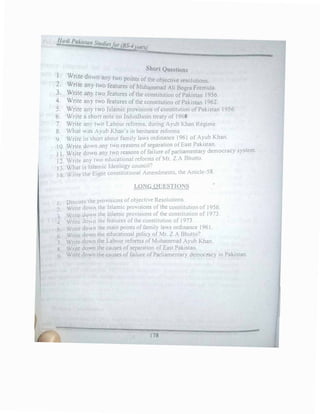 llatl, Pakista11 Stud' fi
a ies or (BS-4
Jtat'l)
Short Questions
1 • Write down any two ·
f h . .
2. Write any two featureps
o
om
f
t
M
s o
uh
t e obJ
d
ect1
l
ve resolutions.
. amrna A i Bogra Formula.
3. Wnte any two features of the constitution of Pakistan 1956.
4. Write any two features of the constitution of Pakistan J962.
5. Write an) two Islamic provisions ofconstitution of Pakistan 1956.
6. Write a short note on lndusBasin treaty of 1960.
7. Write an) two Labour reforms, during Ayub Khan Regime.
8. Vhat wns Ayub Khan's in heritance reforms.
9. Write in c;hort about family laws ordinance 1961 of Ayub Khan.
1O. Write down any two reasons of separation ofEast Pakistan.
11. Write down any two reasons of failure of parliamentary democracy system.
12. Write any two educational reforms ofMr Z.A Bhutto.
13. What is Islamic Ideology council?
14. Write the Eight constitutional Amendments, the Article-58.
LONG QUESTIONS
1. Discuss the provisions of obJ_ective Resolutionc;
2_ Write down the Islamic provisions of the constitution of 1956.
3 Write dov.n the Islamic provu,ions of the constitution of l973.
4 Write do}n the features of the constitution of 1973.
5. Write dov.n the main points of family laws ordinance 1961.
6 Write dov,n the educational policy of Mr. Z.A Bhutto?
7 Write down the Labour refonns of Muhammad Ayub Khan.
g Write down the causes of separation of East Pakistan.
9 Wnte down the causes of failure of Parliamentary democracy in Pakistan.
178
 