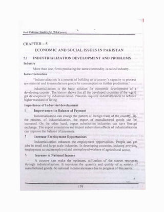 Hadl PaJ..l.stan Studi�f()r (BS--4 years)
'
CHAPTER-5
ECONOMIC AND SOCIAL ISSUES IN PAKISTAN
5.1 INDUSTRIALIZATION DEVELOPMENT AND PROBLEi.tS
Industry
More than one, firms producing the same commodit} is called industry
.
Industrialization
"Industrialization is a process of building up a countr:i·s capactl) to process
raw material and to manufacture goods for consumption or further production"
Industrialization is the basic solution for economic development of a
developing country. The history shov.s that all the developed countnes ofthe J)rld
got development by industrialization. Pakistan requires industrialization to achie:e
higher standard ofliving.
Importance of Industrial development
1 Improvement in Balance of Payment
Industrialization can change the pattern of foreign trade of the country. Bj
the process, of industrialization, the export of manufactured goods can be
increased. On the other hand, import substitution industries can save foreign
exchange. The export orientation and import substitution effects of industrialization
can improve the balance ofpayments.
2 Increase Employment Opportunities
Industrialization enhances the employment opportunities. People can get
jobs in small and large scale industries. In developing countries, industr) provide
employment to underemployed and unemployed workers of agricultural sector.
3. Increase in National Income
A country can make the optimum, utilization of the scarce resources
through industrialization. It increases the quantity and quality of a Yariet} of
manufactured goods. So national income increases due to progress of this sector.
179
1
 