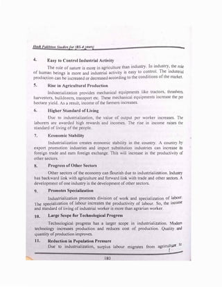 ""'" l't1kltw, S1t11/11•'1for (/IS 4ytllr,'1)
4. ICn1<1y to Control Industrial Activity
a
The role of nature is more in agriculture than industry. In industry_, the r�le
of' humun beings is more and industrial activity is easy to co�!rol. The industrial
production can be increased or decreased according to the conditions ofthe market.
5. Rilic in Agricultural Production
lndu�triali,.ation provides mechanical equipments like tractors, thrashers,
harvesters, bulldozers, transport etc. These mechanical equipments increase the per
hectare yield. As a result, income ofthe farmers increases.
<,. Higher Standard of Living
Duc to industrialization, the value of output per worker increases. The
laborers arc awarded high rewards and incomes. The rise in income raises the
standard of living ofthe people.
7. l◄:conomic Stability
Industrialization creates economic stability in the country. A country by
export promotion industries and import substitution industries can increase its
foreign trade and earn foreign exchange. This will increase in the productivity of
other sectors.
8. Progress of Other Sectors
Other sectors of the economy can flourish due to industrialization. Industry
has backward link with agriculture and forward link with trade and other sectors. A
development ofone industry is the development ofother sectors.
9. Promotes Specialization
Industrialization promotes division of work and specialization of labour.
The specialization of labour increases the productivity of labour. So, the income
and standard ofliving ofindustrial worker is more than agrarian worker.
JO. Large Scope for Technological Progress
Technological progress has a larger scope in industrialization. Modern
technology increases production and reduces cost of production. Quality and
quantity ofproduction improves.
J]. Reduction in Population Pressure
Due to industrialization, surplus labour migrates from agriculture to
r
180
 