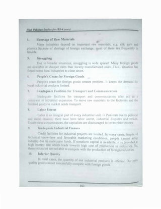 4. Shortage of Raw Materials
Many industries depend on important nm materialc;, e.g. silk yam �
plastics.Because of shortage of foreign exchange, most of them are frequently in
trouble.
5. Smuggling
Due to broader situations, smuggling is wide spread. Many foreign goods
are available at cheaper rates than locally manufactured ones. This., situation has
forced some local industries to close down.
6. People's Craze for Foreign Goods
People's craze for foreign goods creates problem It keeps the demand for
local industrial products limited.
7. Inadequate Facilities for Transport and Communication
Inadequate facilities for transport and communication also act as a
constraint in industrial expansion To move raw materials to the factories and the
finished goods to market needs transport
8. Labor Unrest
Labor is an integral part of every mdustrial umt. Jn Pakistan due to political
and social reasons, there have been labor unrest, industrial disputes and strikes.
Under these circumstances, the capitalists are discouraged to invest their money.
9. Inadequate Industrial Finance
Credit facilities for industrial projects are limited. ln many cases. inspite of
technical know-how and favorable marketing conditions. people cannot setup
industry due to inadequate funds. If somehow capital is available it is provided at
high interest rate which leads towards high cost of production in indusuies. So,
thes� industries are not able to compete with the production offoreign industries.
10. Inferior Quality
.
In most cases, the quantity of our industrial products is inferior. Our poor
quality goods cannot successfully compete with foreign goods.
._
_______________ 182_____________�--
 