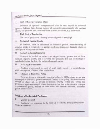 lfudlPakistan St11tliesfor (BS-4years)
,:;.->'
lt. Lack of Entrepreneurial Class
Existl!nce of dynamic entrepreneurial class is very helpful in industrial
l!xpansion. Pakistan has a limited number of such enterprising people who can take
risks and can promote new, non-traditional type ofindustries, e.g. electronics.
t2. High Cost of Production
The cost of production ofmany industrial goods is very high.
13. Neglect of Capital Goods
In Pakistan, there is imbalance in industrial growth. Manufacturing of
consumer goods is preferred over capital goods and machinery because return on
capital goods is irregtllar and lower.
14. Lack of industrial research
Research is needed to reduce cost of production; greater use of local
materials; improve quality and to develop new products. But due to shortage of
capital only limited facilities for industrial research exists
15. Working Environment
Working environment in most of small scale industry is unsatisfactory
which has negative effect on labor productivity.
16. Changes in Industrial Policy
There are frequent changes in industrial policy. In 1960s private sector was
encouraged so industrial growth was rapid. During 1970s policy of nationalization
resulted in sharp fall in private investment. During 1980s and 1990s the
?overnment again encouraged private investment, but due to the frequent changes
tn government policy, misuse of bank loans and terrorist activities, industrial
growth remained low.
Solution of Industrial Problems
1. Quality Control
Quality is very important for the boost up ofindustry .Strict quality control
should be observed.
183
 