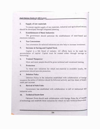Hadi Pakistan Studiesfor (BS-4years)
2. Supply of raw materials
-
To ensur,e regular supply ofraw materials, industrial and agricultural sectors
should be developed through integrated planning.
3. Establishment of Basic Industries
The government should patronize the establishment of steel-based and
electronic industry.
4. Tax Concessions
Tax concession for selected industries can also help to increase investment.
5. Increase in Saving and Capital Stock
Capital is a life blood of industry. All efforts have to be made for
accumulation of capital. Capital must be created either through savings or
borrowing.
6. Trained Manpower
More and more people should be given technical and vocational training.
7. Protection
To those new industries for which raw-material is available locally, the
government should provide protection.
8. Deletion Policy
Deletion Policy in the industries established with collaboration of foreign
investors the policy of deletion should be followed actively and that share oflocall}
made part increase.
9. Revival of Sick Units
Government has established with collaboration to sell or restructure sick
industrial units.
10. Technical Know-how
Pakistani firms should seek collaboration with foreign firms for of transfer
oftechnology and establish those industries for which we lack technical know-ho�-
.'
184
 