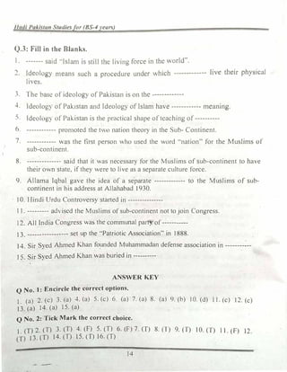 Iladi Pakistan Studiesfor (BS-�years)
Q.3: Fill in the Blanks.
I. ------- said ..Islam 1s still the living force in the world,..
2. Ideology means such a proc�durc und�r which ------------- live their physical
lnes.
J. lhe base of ideology of Pakistan is on the-------------
4. ldeolog� of Pakistan and Ideology of Islam have ------------ meaning.
-; ldcolog) of Pakistan is the prnctical shape of teaching of----------
6 ------------ promoted the two nation theory in the Sub- Continent.
7. ------------ as the first person who used the word ··nation" for the Muslims of
sub-continent.
8. -------------- said that it was necessary for the Muslims of sub-continent to have
their own state, if they were to live as a separate culture force.
9. Allama Iqbal gave the idea of a separate ------------- to the Muslims of sub-
continent in his address at Allahabad 1930.
10. Hindi Urdu Controversy started in ---------------
1 l. --------- adiscd the Muslims ofsub-continent not to join Congress.
12. All India Congress was the communal party- of-----------
13. ----------------- set up the "Patriotic Association" in 1888.
14. Sir Syed Ahmed Khan fo_unded Muhammadan defense association in --------�--
15. Sir Syed Ahmed Khan was buried in ----------
ANSWER KEY
Q No. 1: Encircle the correct options.
1_ (a) 2. (c) 3. (a) 4. (a) 5. (c) 6. (a) 7. (a) 8. {a) 9. (b) I 0. (d) 11. (c) I 2. (c)
13. (a) 14. (a) 15. (a)
Q No. 2: Tick Mark the correct choice.
1. (T) 2. (T) 3. (T) 4. (F) 5. (T) 6. (F) 7. (T) 8. (T) 9. (T) I 0. (T) 11. (F) 12
(T) 13. (T) 14. (T) 15. (T) 16. (T)
14
 