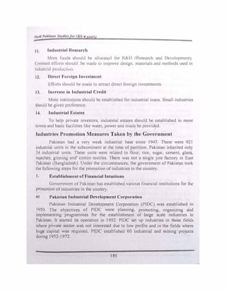 11,11111'11A/11111 111,/11• or /JS 4 ►'•'fir)
11. lnd1111tri11I nc11curch
Mon.· lu11d'i should he ,1lloca1�d for R&D (l{l.-;�earch and Development).
(·onstunt dimls 'iho11ld be made 10 improve design materials and methods used in
111dustr111l prodm.t1on
12. l)ircct Forci�n Investment
l!l'fort� should he made to attract direct foreign invcstn:1cnts.
13. lncrcusc in Industrial Credit
More institutions should be cstablishcd for indu�trial loans. Small industries
should be given preference.
14. Industrial Estates
·1 o help private investors, industrial estates should be established in more
towns and basic focilities like water, power and roads be provided.
Industries Promotion Measures Taken by the Government
Pakistan had a very weak industrial base since 1947. There were 921
industrial units in the subcontinent at the time of partition. Pakistan inherited onl)'
34 industrial units. These units were related to 0our, rice, sugar, cement, glas�.
matches, ginning and' cotton textiles. There was not a single jute factory in East
Pakistan (Bangladesh). Under the circumstances, the government of Pakistan took
the following steps for the promotion of industries in the country.
I. Establishment of Financial Intuitions
Government of Pakistan has established various financial institutions for the
promotion ofindustries in the country.
a) Pakistan Industrial Development Corporation
Pakistan [ndustdal Development Corporation (PIDC) was established in
I950. The objectives of PIDC were planning. promoting, organizing and
implementing programmes for the establishment of large scale industries in
Pakistan. It started its operation in I952. PIDC set up industries in those fields
where private sector was not interested due to low profits and in the fields where
huge capital was required. PfDC established 60 industrial and mining projects
during 1952-1972.
I 85
 