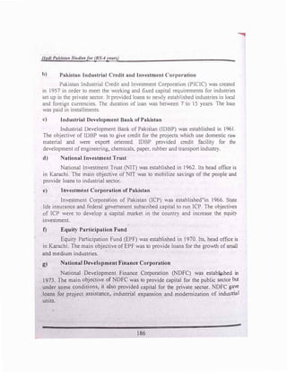 Had/ Pakistan Studiesfor (BS-4years)
b) Pakistan Industrial Credit and Investment Corporation
Pakistan Industrial Credit and Investment Corporation (PlCIC) was created
in 1957 in order to meet the working and fixed capital requirements for industries
set up in the private sector. It provided loans to newly established industries in local
and foreign currencies. The duration of loan was between 7 to 15 years The loan
was paid in installments.
c) Industrial Development Bank of Pakistan
Industrial Development Bani< of Pakistan (IDBP) was established in 1961
The objective of IDBP was to give credit for the projects which use domestic raw
material and were export oriented. IDBP provided credit facility for the
development of engineering, chemicals, paper. rubber and transport industry.
d) National Investment Trust
National Investment Trust (NIT) was established in 1962. lts head office is
in Karachi. The main objective of NIT was to mobilize saYings of the people and
provide loans to industrial sector.
e) Investment Corporation of Pakistan
Investment Corporation of Pakistan (ICP) was established"in 1966. State
life insurance and federal government subscribed capital to run ICP. The objecti,es
of ICP were to develop a capital market in the country and increase the equit)
investment.
f) Equity Participation Fund
Equity Participation Fund (EPF) was established in I970. Its, head office is
in Karachi. The main objective ofEPF was to provide loans for the growth ofsmall
and medium industries.
g) National Development Finance Corporation
National Development Finance Corporation (NDFC) was estab.ijshed in
J 973. The main objective of NDFC was to provide capital for the public sector but
under some conditions, it also provided capital for the private sector. NDFC gave
loans for project assistance, industrial expansion and modernization of industrial
units.
186
 