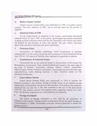 Had/ Pakistan St11d/esfar {IIS-4years)
h) Bankers Equity Limited
Bankers Equity Limited (BEL) was established in 1980. H is public limited
company. The main objective of BEL was to provide loans for the growth of
industries.
2. Industrial Policy of 1948
For the establi$hment of industries in the country, government announced
Industrial Policy of April 1948. In this policy, government w� mainly concerned
in setting up those industries which had the raw materials. in the country and which
had demand for the products at home and abroad. The jute. cotton, consumer
goods, hides and skins industries were given preference.
3. Protection Policy
Government of Pakistan established Tariff Commission to promote
industrialization in the country by giving tariff protection to local industries during
from 1953-64. All imports of Pakistan were regulated by quantitative controls.
4. Establishment of Industrial Estates
Government has set up industrial estates in all provinces of the country for
the promotion of industries. These industrial estates are located in the outer edge of
big cities of Karachi, Hyderabad, Larkana, Suk.kur, Lahore, Gujranwala.
Sialkot,Gujarat, Multan, Peshawar and Quetta. Government has provided land, gas.
water,electricity, roads, banking facilities in these industrial estates for the
promotion ofindustries.
s. Export Bonus Scheme
Export Bonus Scheme (EBS) was introduced* in 1959 to increase the
exports/According to this scheme, foreign exchange bonus on all exports (except
�ajorprimary commodities) was given to the exporters. This scheme was originally
introduced for one year but it was later extended to the end of 4th plan period
(1970-75). The scheme showed encouraging results regarding exports for a few
Years. This Scheme supported a lot in the promotion of industries.
6. Foreign Investment
. The inflow of foreign investment is very vital for the promotion of
�ndustries in the country. Foreign capital contributed a lot for the rapid increase in
Industrialization in 1960s. Government provides various incentives to attract the
�eign investors.
1
187
 