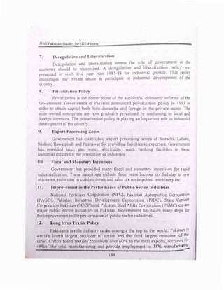 llmli J>nJ.i11111 S11ulii:,for (BS-4 l't'lln)
7. Dcrcgulution nnd Libcrnlization
Deregulation and libcrulization mean� the role
.
of �ov�mment
_
in the
economy should be minimized. A deregulation .
and h_berallzat1on po_licy �as
presented 111 sixth the )ear plan I983-88 for industrial growth. This pohc)
cncoumgc<l the prh ntc sector to participate in industrial development of the
Cl..lllnlf).
R. Pri, nti1ution Policy
Pri'atization is the comer stone of the successful economic reforms of the
Go,cmmcnt. Gon!rnment of Pakistan announced privatization policy in 1991 in
order to obtain capital both from domestic and foreign in the private sector. The
state owned enterprises are now gradually privatized by auctioning to local and
foreign investors. The privatization policy is pla) ing an important role in industrial
development ofthe country.
9. E:.port Processing Zones
Government has established export processing zones at Karachi, Lahore,
ialkot, Ra.alpindi and Peshawar for providing facilities to exporters. Government
has provided land, gas, water, electricity, roads. banking facilities in these
industrial estates for the promotion ofindustries.
10. Fiscal and Monetary Incentives
Government has provided many fiscal and monetary incentives for rapid
industrialization. These incentives include three years income tax holiday to new
industries, reduction in custom duties and sales tax on imported machinery etc.
11. Improvement in the Performance of Public Sector Industries
National Fertilizer Corporation (NFC), Pakistan Automobile Corporation
(PAGO), Pakistan Industrial Development Corporation (PIDC), State Cement
Corporation Pakistan (SCCP) and Pakistan Steel Mills Corporation (PSMC) etc are
major public sector industries in Pakistan. Government has taken many steps for
the improvement in the performance ofpublic sector industries.
12. Long term Textile Policy
Pakistan's textile industry ranks amongst the top in the world. Pakistan is
world's fourth largest producer of cotton and the third largest consumer of the
same. Cotton based textiles contribute over 60% to the total exports, accounts for
46%of the total manufacturing and provide employment to 38% manufactuci:!;.
188
 