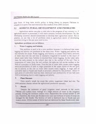 /liull 1•ul.ht1111 St111II•• tir ll.'-4 1•t•11n
lnbor force. / long term te,tilc policy is being drown to prepnrc Pakistan to
compete in u 4uow free 11nd rcslnct1on free markets I rnm 2005 onward
5.2 AGRICULTURAL Dl�VELOPMENT ANO PROBLEMS
/gricultun.: sector cun play u vital role in the progress of any country 1.c. 1f
agriculture sector is promoted, tt will leud u country towards development. So, the
developing countries should conccntrnte lo develop their agriculture sector. But in
practice, we sec that n lot or problems exist in agriculture sector of developing
countries owing to this per acre yield is low.
A�riculturc problems urc u� follows;
I. Wutcr Lo��in� und Sulinity
·1 his problem is said to he u twin problem becau'ic 11 is believed that water
logging ond salinity ure produced at the sume time. Water logging and salinity are
very harmful for crops Wute1 logging un<l Salinll) as t.aus..:d h-:n hl!avy amounts
or water drip into the soil due to excessive mig.tt1on or rainfall 111 the re�ult of
which water table rises. Sahnlly 1s n:sulted from water-logging. As the water table
rises, the snits present in the subs01I ulso rise to the surface of the soil. Due to
cvuporation of water from the soil surface, the salts arc left on the surface in the
form of a powdery or fluffy mass. thus the rise of water table causes water logging
while accumulation of suits 111 large quantities in the upper layers of the soil give
rise lo salinity at the ns! in water tublc causes water logging. A large part of
cultivable lund in Pun.1ab and Sindh is udversely aflected by this problem. About 15
lnck acres of cullivablc land has been destroyed und productivity of one lack acre
land is decreasing due to water logging und salinity.
2. Plant Disusc!J
Pests usually uttack the crops like cotton� sugarcane wheat and rice. The
pests andplant disease reduce the agricultural production annually.
3. Flood11
Despite the existence of good irrigation canal network in the world,
Pakistan stilt suffers from wastage of u large amount of water in the irrigation
process. During the monsoon season (July- September) the normal rainfall is 240
nun. Therefore, the rivers urc flooded every year and millions of acres of crops are
damaged by the tloods. The fertility of land is destroyed due to floods and soil
erosion exists. Million ucrcs of fertile lnnd urc destroyed hy these noods every year.
189
 