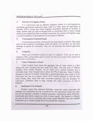 Had/ PaALlitanStudie.,far (B -"yearli)
-t cllrcit) of Irrigation Water
It i� "ell-1-.nown that an efficient irrigation system is a pre-r�quisite for
mcreasing agriculturol production since water is a basic input for agn�ulture. In
Pnki tan. 67°.0 is bnrani area where irrigation completely depends-on rainfalls. At
times. rainfall does uot start at required time or sometimes there is heavy rainfall
which is not needed and often no rainfall is received. So, scarcity of irrigation water
is a serious problem in the expansion of crop areas in Pakistan.
5. Consumption Oriented People
In de,eloping countries, rural people are consumption oriented. They spend
more on the occasions of marriages, births and death, Urs and fairs. So, they have
shortage of capital for cultivation. They can not purchase the desired agriculture
inputs.
6. Litigation
Major part of farmers' income is spent on litigation. They can be seen in
irrigation office. police station and in courts. So, they can not give their proper time
and money to cultivation.
7. Under-Utilization of Land
Total Cropped Area means the aggregate area of crops raised in a farm
during the year including the area under fruit trees. The total area of Pakistan
contains 79.6I ·million hectares, out of which 22.5 I million hectares area is
cultivable land. Total Cropped Area is about 28.27% of total area. About 9 million
hectares is used for Culturable Waste that is uncultivated farm area which is fit for
cultivation but was not cropped. About 24.23 million hectares is used for fatm
home steads, farm roads and other connected purposes and not available for
cultivation. Therefore, there is huge wastage and under utilization of land in
Pakistan.
8. Inadequate Use of Inputs
Modem inputs like chemical fertilizers, -improved seeds, pesticides and
machines are compulsory for rise in productivity. But agriculture inputs are costly
and are not regularly available in desired quantities. Implements, seeds, fertilizers,
insecticides and electric supply are often in short supply. The farmers in Pakistan
are poor so they can not purchase such costly inputs therefore; they use outdated
techniques e.g. a wooden plough drawn by animals for cropping.
190
 