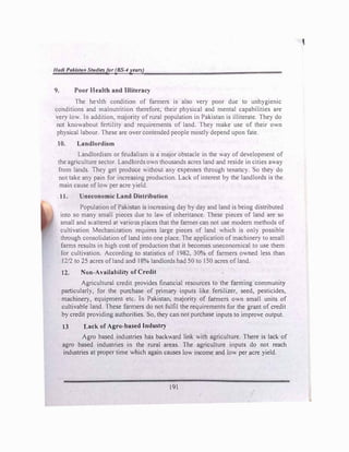 Had/ Pakistan Studiesfor (BS--4 years)
9. Poor Health and Illiteracy
The he"llth condition of farmers is also very poor due to unhygienic
conditions and malnutrition therefore, their physical and mental capabilities are
very low. ln addition, majority of rural population in Pakistan is illiterate. They do
not knowabout fertility and requirements of land. They make use of their own
physical labour. These are over contended people mostly depend upon fate.
10. Landlordism
Landlordism or feudalism is a major obstacle in the way of development of
the agriculture sector. Landlords own thousands acres land and reside in cities away
from lands. They get produce without any expenses through tenancy. So they do
not take any pam for increasing prodaction. Lack of interest by the landlords is the
main cause of low per acre yield.
11. Uneconomic Land Distribution
Population of Pakistan is increasing day by day and land is being distributed
into so many small pieces due to law of inheritance These pieces of land are so
small and scattered at vanous places that the farmer can not use modern methods of
cultivation Mechanization requires large pieces of land which is only possible
through consoh<lat1on of land into one place. The apphcatton of machinery to small
farms results in high cost of production that it becomes uneconomical to use them
for cultivation. According to statistics of 1982, 30% of farmers ov.ned less than
12/2 to 25 acres of land and 18% landlords had 50 to 150 acres of land.
12. Non-Availability of Credit
Agricultural credit provides financial resources to the farming communit}
particularly, for the purchase of primary inputs like fertilizer, seed, pesticides,
machinery, equipment etc. In Pakistan, majority of farmers own small units of
cultivable land. These fanners do not fulfil the requirements for the grant of credit
by credit providing authorities. So, they can not purchase inputs to improve output.
13 Lack of Agro-based Industry
Agro based industries has backward link with agriculture. There is lack of
agro based industries in the rural areas. The agriculture inputs do not reach
industries at proper time which again causes low income and low per acre yield.
191
'
 