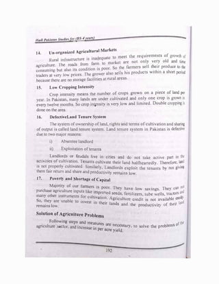 Hadi Pak/start Studiesfor (BS-./ years) :z...,
l-'. Un-organized Agricultural Markets
Rural infrastructure is inadequate to meet the requirements of growth of
agriculture. The roads from farm to market are not only ve�y old and time
consuming but also its condition is poor. So the �armers sell t�e•� produce to the
traders at er) lo prices. The grower also seJJs his products w1th111 a short period
because there are no storage facilities at rural areas.
15. Low Cropping Intensity
Crop intensity means the number of crops grown on a piece of land per
year. In Pakistan, many lands are under cultivated and only one crop is grown in
every t.elve months. So crop in�nsity is very low and limited. Double cropping is
done on the area.
16. DefectiveLand Tenure System
Th� system ofownership ofland, rights and terms of cultivation and sharing
of output is called land tenure system. Land tenure system in Pakistan is defecti,e
due to two major reasons:
i) Absentee landlord
ii) Exploitation of tenants
Landlords or feudaJs live in cities and d l ak
· · the
ti ·f f l · •
o no t e active part m
ac v1 1es o cu tlat1on. Tenants cultivate their I d h fh I d
is not properly cultivated. Similar]
an � eartedly. Therefore,_ �
them fair return and share d d
}, _L�dlords exploit the tenants b, not gling
an pro uct1v1ty remains low.
17. Poverty and Shortage of Capital
Majorit) of our tanners is
purchase agriculture inputs like
. poor. They have lo savings. The) can not
many other instruments for cult�!::�
ed se�ds, fertilizer�, tube wells, tractor., �nd
o, the) are unable to invest • h . · Agnculture credit is not available ensil)•
remains low.
111 t eir lands and the productivit) of their land
Solution of Agriculture Problems
Following steps and m
· 1
easures are t·the
agncu ture .s4ictor, and increase . necessary, to solve the problems o
tn per acre yield.
192
 