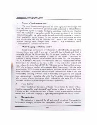 Hadi P�kl.tu11 Studies/or (BS-4yeurs)
l. Supply of Agriculture Credit
.
The poor farmers cannot purchase the costly agriculture technology from
their owh resources. Provision of agriculture credit ,s essential to formers bec,tUsc
all agriculture inputs like seeds, fertilizers, agricultural muchmcs and irrigut10n
would-be purchased by agriculture credit. Government cons1c.krs it an ,mportant
instrument for achieving higher production and attaches high pnOrll)' to t:nsurc tts
timely availability to the farmers. For this purpose, rural co-operative societies.
rural shopkeepers can play an important role. Credit to the farmers is bcmg
provided through Zarai Taraqiate Bank Limited (ZTBL), Commercial Ban"-s.
Cooperatives and Domestic Private Banks.
2. Water Logging and Salinity Control
Proper steps and measures of reclamation of affected lands, are required to
increase the per acre yield. A large part of cultivable land in Punjab and Sindh is
adversely affected by this problem. For this purpose, installation of tube wells.
repair of canal banks and drainage of water etc. arc needed. Government of
Pakistan is paying attention for reclamation of cultivable land. For this purpose.
WAPO A started SCARP-I and twelve thousand acres land was reclaimed between
the rivers of the Ghenab and the Ravi. In I 961, twenty nine million acres of land
was reclaimed with the help of USA. In 1962, und1:r central Rechna Doab project,
1796 tube wells were installed while under the Ghuj Doab project, 2500 tube wells
were installed. 2000 thousand acres of land was reclaimed and 450 miles long drain
were constructed. Under Upper Rachna Project, 1900 thousand acres of land was
reclaimed by installing 2500 tube wells. With the help of Yugoslavia 4500 acres of
land was recJaimed by installing tube wells. WAPDA and private sector are hdping
a lot to control of water-logging and salinity by installing tube wells. SCARP-11 ha,
aJso been started to improve the agriculture sector productivity.
3. Flood Control
Heavy rainfalls are key reason of floods. Floods destroy the lcrtilit) of land.
Suitable measures like small dams and 'bands' should be taken to control the floods
Pakistan has 4.01 million hectares area of forests, which is very small according to
desired level. Plantation campaign is highly required to protect the fcrtilit) of land
4. Mechanization
Mechanization is essentiaJ for all agriculturaJ operations. Mecham1a1ion
facilitates in managing the crops in a short period of time. It lessens the losllCS or
193
 