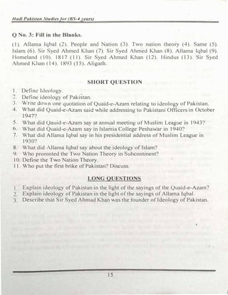 Hadi Pakistan Studiesfor (BS-4years)
Q No. 3: Fill in the Blanks.
(1). Allama Iqbal (2). People and Nation (3). Two nation theory (4). Same (5).
Islam (6). Sir Syed Ahmed Khan (7). Sir Syed Ahmed Khan (8). Allan1a Iqbal (9).
Homeland (10). 18 I 7 (11). Sir Syed Ahmed Khan (12). Hindus ( 13). Sir Syed
Ahmed Khan (14). 1893 (l 5). Aligarh.
SHORT QUESTION
1. Define Ideology.
Define ideo!ogy of Pakistan.
3. Wnte dovn one quotation of Quajd-e-Azam relating to ideology of Pakistan.
4. What did Quaid-e-Azam said while addressing to Pakistani Officers in October
1947?
5. What did Qauid-e-Azam say at annual meeting of Muslim League in 1943?
6. What did Quaid-e-Azam say in Islamia College Peshawar in 1940?
7. What did Allan1a Iqbal say in his presidential address of Muslim League in
1930?
8. What did Allan1a Iqbal say about the ideology of Islam?
9. Who pron1oted the Two Nation Theory in Subcontinent?
10. Define the Two Nation Theory.
11. Who put the first brike of Pakistan? Discuss.
LONG QUESTIONS
I. Explain ideology of Pakistan in the light of the sayings of the Quaid-e-Azam?
2. Explain ideology of Pakistan in the light ofthe sayings of Allama Iqbal.
3. Describe that Sir Syed Ahmad Khan was the founder of Ideology of Pakistan.
15
j
 
