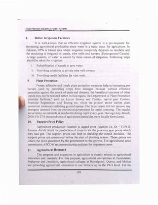 /lad/ Poklsllm Swdlesjor (BS-4years)
8. Better Irrigation Facilities
It is well-known that an efficient irrigation system is a pre-requisite for
increasing agricultural production since water is a basic input for agriculture. In
Pakistan, 67% is barani area where irrigation completely depends on rainfalls and
the remaining is irrigated by canals, tube wells and karezes (Underground Canals).
A large quantity of water is wasted by these means of irrigation. Following steps
should be taken for irrigation.
1. Rehabilitation ofcanals to save water
11. Providing subsidies to private tube well owners
iii. Providing credit facilities for tube wells
9. Plant Protection
Proper, effective and timely plant protection measures help in increasing per
hectare yield by protecting crops from damages because without effective
protection against the attack of pests and diseases. the beneficial outcome of other
inputs may not be realized either. ln this regard, the Department of Plant Protection
provides facilities." such as, Locust Survey and Contml•, Aerial pest Control.
Pesticide Registration and Testing etc. while the private sector carries plant
protection measures including ground sprays. The department did not receive any
emergent demand from the provincial government for aerial spraying. The regular
aerial spray on orchards is conducted during April every year. During (July-March.
2000-10) 27.0 thousand tons ofagricultural pesticides were locally formulated.
10. Support Price Policy
Agriculture production function is lagged price function i.e. Qt = f (Pt-i).
Fanners decide about the production of crops to see the previous year prices which
they had got. The support prices can help in deciding the output decision. The
support prices are announced before the start of planting season. These prices are
infact, the price guarantee by the government to the grower. The agricultural price
commission APCOM recommends price policies for important crops.
11 Agricultural Research
The progress and expansion in agriculture is closely related to agricultural
educati�n and research. For this purpose, agricultural universities at Fa.isalabad.
Peshawar and Jamshoro, agricultural colleges at Rawalpindi, Quetta, and Multan
are providing agricultural education to our farmers up to the PhD level. For the
195
 