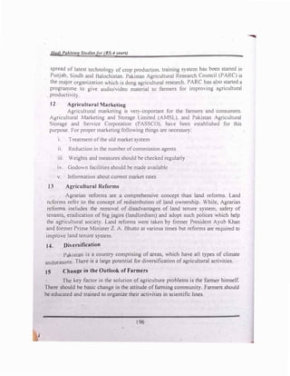 Hadi Pakista9 Studies/or (BS-'I �•ears)
spread of latest technology of crop production. training S) stem ha bee-n started in
Punjab, Sindh and Balochistan. Pakistan Agricultural Research Council (PARC) 1s
the major organization which is dong agricultural research. PARC has aLo started a
prograrµme to give audio/video material to farmers for impro'ing agricultural
productivity.
12 Agricultural Marketing
Agricultural marketihg is very-important for the farmers and consumers.
Agricultural Marketing and Storage Limited (AMSL). and Pakistan Agricultural
Storage and Service Corporation (PASSCO). ha, e been established for this
purpose. For proper marketing following things are necessM):
1. Treatment ofthe old market system
11. Reduction in the number ofcommission agents
111. Weights and measures should be checked regular!}
1v. Godown facilities should be made available
v. lnfonnation about current market rates
13 Agricultural Reforms
Agrarian reforms are a comprehensive concept than land reforms. Land
reforms refer to the concept of redistribution of land ownership. While, Agrarian
reforms includes the removal of disadvantages of land tenure system, safety of
tenants, eradication of big jagirs (landlordism) and adopt such polices which help
the agricultural society. Land reforms were taken by former President Ayub Khan
and former Prime Minister Z. A. Bhutto at various times but reforms are required to
improve land tenure system.
J4. Diversification
Pakistan is a country comprising of areas, which have all types of climate
andseasons. There is a large potential for diversification of agricultural activities.
15 Change in the Outlook of Farmers
The key factor in the solution of agriculture problems is the farmer himself.
There should be basic change in the attitude of farming community. Farmers should
be educated and trained to organize their activities in scientific lines.
196
 