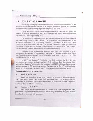 Jlad/ Pakistan Studl�sfor (BS-4y�ars)
5.3 POPULATION GROWTH
Achieving world population in balance with its resources is essential to the
future of our planet and the welfare of its people. Population growth is a complex
issue that directly or indirectly impacts all aspects of our lives.
Today, the world's population is approximately 6.5 billion and grows by
nearly 80 million people each year. It is expected that world population would
increase to 9.1 billion people by 2050.
The problem of over-population becomes even more serious in context of
the developing countnes like Pakistan. The population boom has resulted in an
economic disturbance in developing countries. Population is associated with
pollution, depletion of land resources etc. Almost half of the world population is
urbanized because of which traffic problems have been multiplied. Land erosion,
and solid waste disposal are the major civic problems of today.
Pakistan being a developing country also faces the problem of over
population. The growth of population is alarming in Pakistan. It is born out from
the fact that the annual growth rate of population rose from I I% in 1931 to I.7%
in 1951 and to 2% in 2010.
In 1947, the Pakistan' Population was 32.5 million. By 2009-10, the
population is estimated to have reached 173.51 million. Thus in roughly three
generations, Pakistan's population has increased by 124.27 million or has grown at
an average rate of 2.6 percent per annum. Pakistan was at the 14th
position in the
world in 1950 and now Pakistan is the 61h
most populous country in the world.
Causes of Increase in Population
J. Drop in Death Rate
Death rate is defined as the yearly number of deaths per I000 population.
The crude death ratehas come down from 30 in 1947 to 8.2 per 1000 population.
Death rate in Pakistan is declining due to control of infectious diseases, improved
health-facilities and better nutrition etc.
2. Increase in Birth Rate
Birth rate is defined as the number of children born alive each year per I 000
population. J ligh birth rate in Pakistan is due to early marriages, religious beliefs,
joint family system and polygamy etc.
197
 