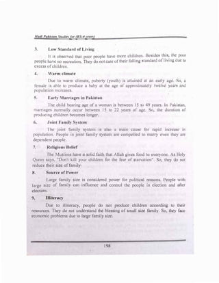 /lad/ Pakistan St11dlesfor (BS-4year.)
3. Low Standard of Living
It is observed that poor people have more cllildrcn Bl·•1idc:'i thiH� Ilic pc,c,r
people have no recreation. They do not care of their foiling :,tanclurd ol Jivu,g din- 1,,
excess ofchildren.
4. Warm climate
Due to warm climate, puberty (youth) is attained ut �n early ..igc. Sc,, a
female is able to produce a baby at the age of approximately twelve year� 11nd
population mcreascs.
S. Early Marriages in Pakl'ibrn
The child bearing age of a woman is between 15 to 4'J years. ln l'akic;wn,
marriages normally occur between 15 to 22 years or ngc. So, the duration of
producing children becomes longer.
6. Joint Family System
The joint family system is also a main cause for rupid incre!:!Sl: in
population. People in joint family system arc compelled to marry even they arc
dependent people.
7. Religious Belief
The Muslims hnvc a solid faith that Allah gives food to everyone. As Jloly
Quran says, "Don't kill your children for the fear of starvation". So, they do nol
reduce their size offamiJy
8. Source of Power
Large family size is considered power tor political reasons. People with
large size of family can influence and control the people in election and after
election.
9. Illiteracy
Due to illiteracy, people do not produce children according to their
resources. They do not understand the blessing of small si,c family So, they face
economic problems due to large family size.
198
 