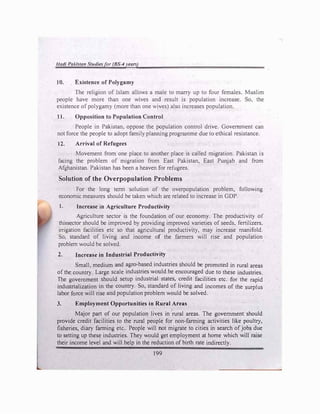 Hadi Pakistan Studiesfor (BS� Vl!'ars)
10. Existence of Polygamy
The religion of Islam allows a male to marry up to four females. Muslim
people have more than one wives and result is population increase. So, the
existence of polygamy (more than one wives) also increases population.
11. Opposition to Population Control
People in Pakistan, oppose the population control drive. Government can
not force the people to adopt family planning programme due to ethical resistance.
12. Arrival of Refugees
Movement from one place to another place is called migration. Pakistan is
facing the problem of migration from East Pakistan, East Punjab and from
Afghanistan. Pakistan has been a heaven for refugees.
Solution of the Overpopulation Problems
For the long tenn solution of the overpopulation problem, following
economic measures should be taken which are related to increase in GDP.
1. Increase in Agriculture Productivity
Agriculture sector is the foundation of our economy. The productivity of
thfasector should be improved by providing improved varieties of seeds, fertilizers.
irrigation facilities etc so that agricultural productivity, may increase manifold.
So, standard of living and income of the farmers will rise and population
problem would be solved.
2. Increase in Industrial Productivity
Small, medium and agro-based industries should be promoted in rural areas
of the.country. Large scale industries would be encouraged due to these industries.
The government should setup industrial states, credit facilities etc. for the rapid
industrialization in the country. So, standard of living and incomes of the surplus
labor force will rise and population problem would be solved.
3. Employment Opportunities in Rural Areas
Major part of our population lives in rural areas. The government should
provide credit facilities to the rural people for non-fanning activities like poultry,
fisheries, diary fanning etc.. People will not migrate to cities in search ofjobs due
to setting up these industries. They would get employment at home which will raise
their income level and will help in the reduction of birth rate indirectly.
199
 