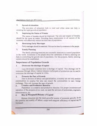 llut/1 PaJ.L,t1m Stu1lfr.�for (BS-4 1•ears)
S1)rcnd of education ...
Tl)c provision of cducntion both in rural and urban areas can help m
arresting the rapid growth of population.
5. Improving the Status of Women
The status of females should be improved. The role and respect of females
should be the same as males. Providing them employment in all sectors of the
economy will effectively reduce the birth rate of population.
6. Restricting Early Marriages
Earlymarriages should be restricted. Thiscan be done by awareness in the people.
7. Family Planning
The family planning measures are successful measures to control population
in the world. Awareness in the people about the usefulness of family planning can
-help in controlling the growth rate of population. For this purpose, family planning
centers should be established.
Importance of Population Growth
1. Overcome the shortage ofcapital
. Less developed countries have a shortage of capital. This shortage can be
overcome through labour. Labour-intensive techniques of production can be used to
overcome the shortage of capital in LDGs.
2. Promote the Pace of Growth
Due to division of labour and specialization, a coW1try can not only produce
commodities in surplus but also can export the commodities to earn foreign
exchange. This will increase the pace of growth.
J. Creative and Produ�tive Resource
Population is a creative and productive resource. For proper investment and
operation of the projects at low cost, we need the services oftechnicians, engineers,
administrators, etc.
4. Rise in Marginal Efficiency of Capital
Human resources are the most powerful source of economic growth. So by
the quantity and quality of labour, output and marginal efficiency of capital can be
increased.
200
 