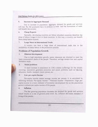 Had/ Pa/.istan Studie,ft,r (BS-4yean)
5. increase in Aggre�ate 0cmnnd
Due to increase in population. aggregate demand for goods a�1d sc
_
n ices
ill rise. o. the producers ha, e to produce in bulk "and the economies ol scale
will benefit the country
6. r-heap E:xports
om1ally. dcYeloping countries arc labour abundant countnes therefore th
_
c
prioe of labour (wage) is lo" in these countries. In this way. a country can benehl
from cheap labour e,ports
7. Large Share in International Trade
A countr} can have a large share of mtemational trade due to the
aYailability ofcheap labour m the production process.
Problems of Population Growth
1. Obstruct development
Due to high population growth, scarce resources are diverted to meet the
basic consumption needs of the people. Therefore. sa ings remain lo� and capital
formation stops.
2. ocial problems
A rapid increase in population in LDCs creates sufferings for the people.
Growing- populuuon generates economic and social problems such as housing.
educ:ition. health, transport. water. power, etc.
3. Low per capita Income
Per-capita income means aerage income per person. lt is calculated by
following formula: Per-capita income = National income / Population. High per­
capita income is a main indicator of economic Oe'clopmcnt but as the population
grows it reduces per capita income ofthe people.
4. Inflation
Tl-ie fast growing population increases the demand for goods and services
which' ·results in a rise of general price level. So. inflation decreases standard or
living ofthe people.
201
 