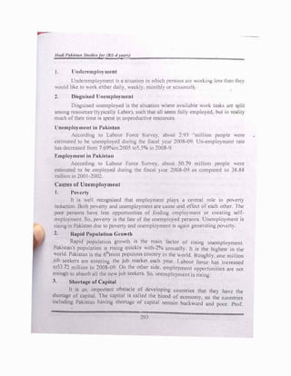 !lad/ Pul.llat1 StudIt•,f11r(BS -IY;,'"'J
t. llndcrcmplo) mcnr
•
Un<lcn:mplo)mcnt 1s a situntion in which persons llll' Hllk1ng less than the)
Ould hle to work either dntl) t.:t.:kl). month!) or sc,1son.1II
2. Disguised llncmplo)·mcnt
Disguised uncmplo) cd 1s the sttuotion ,..,here ,1vt11labh.: ,,ork task:-.
_
ure s�lit
among resources (I)picall) lahor). such thut nil sl!em full) employed. but 111 rcultty
much of their time ,s spent tn unproductlc resources.
l,oemplo}ment in Pakisinn
According to Labour 1 orcc urvc). ubout ., 91 "mtllton people were
estimated to be uncmplO)ed during thl! liscnl )!Ur 2008-09 Un-employment rate
has decreased from 7 69°o.>in.2005 to5 5°'o in 2008-9
Employment in Pakistan
According to Labour Force Stirve). about ,o 79 million people were
estimated to be cmplo)cd during the: lisc,tl )ear 2008-09 as compared to 38.88
milhon in 2001-2002
Causes of Unemployment
1. PoHrt)·
It is well rccogn11ed that employment pla)s a central role in po,ert)
reduction. Both po, crt) and uncmplo)ment urc cause: .met l!ffcct of each other. 1 he
poor persons ha,e less opportumties of fin<lmg l'mplo)mcnt or creating self­
employment. So. po,ert) is the fate of the unemployed persons. Unemployment is
rising in Pakistan due to po,ert) and unemplo)ment 1s again generating pO'-'Crt).
2. Rapid Population Growth
Rapid population growth is the main factor of rising unemployment.
Pakistan's population is rising quiclly with-2°'o annual!). It is the highest in the
world. Pakistan is the 6th
most populous countf) m thc "orld RoughI). one million
job seekers are entering the job murlet each )ear. l abour fore! has 111creased
to53.72 million in 2008-0Q On the other side. employment oppo1tunitics are not
enough to absorb all the ne,..,job seekers. So. unemployment is rismg.
3. Shortage of Capital
It is an. important obstacle of developing countries that the} have the
shortage of capital. The capital i-. called the blood of economy. so the countries
including Pakistan having shortage: of capital remain bach,ard and poor. Prof.
201
 