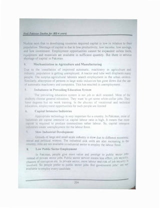 Hadi Paki.ua11 Studielfor (BS-4 rears)
�urkse says that in developmg countries required capital 1s low in relation to their
population. Shonnge of capital is due to low productivity, low income, low savings.
and low investment. Employment opportunities cannot be expanded unless tools,
1·quipment and materials are available in sufficient quantity. But there is serious
sh011age of capital in Pakistan.
-t Mechanization in Agriculture and Manufacturing
Due to the installation of improved automatic. machinery in agriculture and
industry. population is getting unemployed. A tractor and tube well displaces man)
people. The surplus agricultural laborers search emrloyment in the urban centers
Similarly. absorpuon of persons in large scale industri�s has gone down due the use
of automatic machinery and computers. This has resulted 111 unemployment.
5 Imbalance in Prevailing Education S) stem
The pre ailing education c;ystem is not Job or skill oriented. Most of the
student::. choose general education. The) w..int 'to �et some white-collar jobs. They
have degrees but no work trainmg In the abs--ncl: of vocational and technical
education. emplo�··ment opportunities for 5uch penple are limited
6. Capital Intensive Industries
Appropriate technology is very important for .t country In Pakistan, most of
industries are capital intensive i.e. capital labour ratio is high. It means that more
capital is required to produce commodities rather labour. So, capital intensive
industries create unemployment for the labour force
7. Slow Industrial Development
Growth of large and small-scale industry is slow due to different economic.
social and political reasons. The industrial sick units are also increasing in the
country. Jobs are not available in industrial sector to employ the labour force.
8. Low Public Sector Employment
ln Pakistan, people give more value and prestige to public sector Jobs
instead of private �ector jobs. P
_ublic secto1 service means less effort, job securit�.
chances of corruption etc. In pnvate sector, more labour and risk ofjob security 1s
mvolved. So peo()le prefer to public sector jobs. But government jobs" are not
available to employ every candidate.
204
 