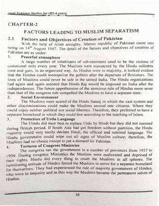 lladi PaAislan Sllldiesfor (BS-4years)
CHAPTER-2
FACTORS LEADING TO MUSLIM SEPARATISM
2.1 Factors and Objectives of Creation of Pa�stan .
With the help of Allah almighty, Islamic repubhc of Pakistan came mto
being on 14lh August J 947. The detail of the factors and objectives of creation of
Pakistan arc as under·
I. Peaceful atm�-�phere
A large number of inhabitants of sub-continent used to be the victims of
communal roits every year. The Muslims were massacred by the Hindu militabts
time and gain, in an organized way. As Hindus were in majority, it looked evident
· that the Hindus could monopolise the politics after the departure of Britishers. The
lives of Muslims could never be safe in the united India. The Hindu organizations
had again and again assisted that Hindu Raj would be imposed on India after the
independences. The future apprehension of the atrocious rule of Hindus more sever
than that of the congress rule compelled the Muslims· to have a separate state.
2. Social Environment .
·
The Muslims were scared of the Hindu Samaj in which the cast system and
other discriminations could make the Muslims second rate citizens. Where they
could enjoy neither political nor social liberties. Therefore, they preferred to have a
separate homeland in which they .could live according to the teaching. of Islan1.
3. Protection of Urdu Language
The Hindu did their best to replace_ Urdu by Hindi but they did not succeed
during British period. If South Asia had got .freedom without partition, the Hindu
· niajority could very easily declare Hindi, the official and national language. The
Hindu government could wipe out all signs of Muslim culture; therefore, the
Muslims had no choice except to put a demand for Pakistan.
4. Tortures of Congress Ministries
. The congress ran the government in a number of provinces from 1937 to
- t 939. During congress Ministtjes the Muslims were maltreated and deprived of
their rights. Hindu did every �ng to crush the Muslims in all spheres. The
humiliating attitude _of Hindus f�rced the Muslims to strive for a separate homeland
for themselves; They had �xpe�•enced the rule
.of majority government of Hindus,
who were in majority and 10 this way the Muslims bec�c the permanent salves of
Hindus.
. 16
 