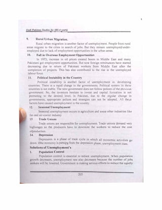 J/adi Paki.sta11 Studiel/or (BS-4years)
9. Rural Urban Migration.
Rural urban migration 1s another factor of unemplO) ment. People from rural
areas migrate to the cities in search of jobs. But the) remain unemployedunder­
employed due to lack. ofemployment opponunities in the urban areas.
10. Fall in Over eas Employment Opportunitie
In 1973, increase in oil prices created boom in Middle East and man)
Pakistani got employment opportunities. But no,.., foreign remittances ha, e started
decreasing due to return of Pakistani workers from ,(iddle Fast after the
completion of projects. This has also contributed to the rise in the unemployed
labour force.
11. Political Instability in the Country
Political instabilit, 1s another factor of unemplo)ment in de,eloping
countries. There is a rapid change in the governments. Political system in the"-:
countries is not stable. The next government does not follo,, polices of the pre,lllU�
government. o, the in'estors hesitate to im est and caplt.11 fonnat1on is not
promoting to the desired level In Pakistan, due to the regular change in
governments, appropriate polices and strategies can not be adopted All the e
factors have caused unemployment in the counl:I)
12. easonal Unemployment
Seasonal unemployment occurs in agriculture and somi;: other industries ltk.e
fan and air-cooler industry
13 Trade Unions
Trade unions are responsible for unemployment. lrade unions demand vel)
highwagcs so the producers havt: to downsize the Orkers to reduce the cost
ofproduction.
14. . Depression
Depression is
_
a ph�e of trade cycle in
.
which all economic act!-ittes go
down. Ifthe economy 1s pass111g from the depression phase, unemployment rises.
Solutions of Unemployment's
1. Population Control
Population control is essential lo reduce unemployment. When population
growth decreases. unemployment rate also decreases because the number of jobs
seekers will be lowered. Government is making serious efforts to reduce the r..ipidl)
205
'
 