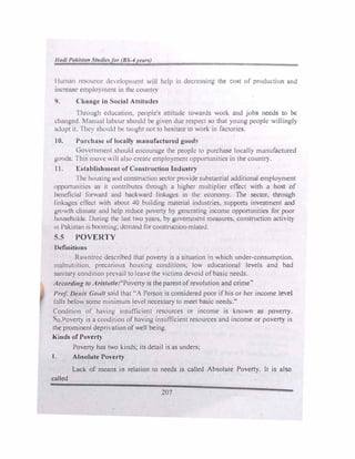 l lum.m t''-'l111.'1.' de..•, c..'lopmc..·nt will hdp in ,kcrcasirw lhc �ost c,f rm,du<.:ti,m ,md
itwn·us1.• c..•mplo, 1111.•nl 111 1h1.· ,·0111111v
'>. Chnnt,:t' in Sodnl AHthadt.•s
Thwugh cduc111ton. people's utt1tude towards work and jobs needs to be
d,ungl•d lnmml luhour $hould he given du1.: respecl .so th.it young people willingly
a1.h.lpt tl 1 lw, shlllild bc..· ttu1ght not to hesitate 10 work in factories.
10. Purdrn�t• of locuJJy n111nufncturcd �ood.
(hwc..·mmcnl should cncoutllge the pcopk to purchase locally manufactured
g_lllds. llm, nH>,·c ,,11! ..1bt' crcutc employment opportunities in the country.
1 l. F,h,blishmcnt of Con,truction fndu,try
lhc housing und constrnction sector provide substantial additional employment
l,pportuni11cs os it contributes through a higher multiplier effect with a host of
lx·ndiciul frwwurd und backward linkages in the economy. The sector. through
lin..ug1.:s ctlcct with ubout 40 bwldmg material mdu:,trics, supports investment and
g,,,wth chmotc and help reduce poverty by generating income opportunities for poor
households Dunng lhc le.1st two ycurs. by government measures, construction activity
111 Pakistan 1s booming; dcmund for construction·reluted.
5.5 POVERTY
Definition-;
Rawntrcc descri�cd that poverty is a situation in v..hich under-consumption.
malnutrition. precarious housing cond1t1ons, low educational levels and bad
sanitary cond1t1on prevail to leave the v1cums devoid ofbasic needs.
Accordi11g to Aristotle:"Povert) 1s the parent ofrevolution and crime·•
Prof. Denis Gault smd that "A Person is considered poor if his or her income level
falls below some minimum leld necessary to meet basic needs."
Condition ?r havin�.
insuffici�nt
.
rcsourc�s or income is known as poveny.
o.Poverty 1s a cond1t1on of having insufficient resources and income or poverty is
the prominent deprivation of well being.
Kinds of Povel'ty
Poverty has two kinds; its detail is as unders;
1. Absolute Poverty
Lack of means in relation to needs is called Absolute Poverty. It is also
called
207
 