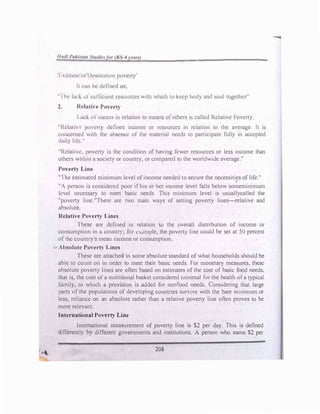 'I t1r11w'nt'Ih'sli111111H1 poverty'
II l'1111 lw tkl11wd 11s;
----��-·-----------
"I h· lud: til s11rt1c1.:11t n.:so11rccs with which to kcrp hody and soul together"
2. ltt'lnth '-' l�OVl'a-ty
I 11cl-. ol 111c11ns 111 rclution to means ol others is called Relative Poverty.
"Rd,liv · powr1> defines income or resources in relation to the average It is
l'OIICl'tncd with the nbscncc of the material needs to participate fully in accepted
d11ily ltlc."
"Rclnltw. poverty is the condition of having fewer resources or less income than
others withan u society or country, or compared to the worldwide average."
Poverty Linc
"Ihe estimated minimum level ofincome needed to secure the necessities oflife.''
"A person is considered poor if his or her income level falls below someminimum
kvcl necessary to meet basic needs This minimum level is usuallycalled the
"poverty linc."There arc two main ways of setting poverty lines-relative and
absolute.
Relative Poverty Lines
These are defined in relation to the overall distribution of income or
consumption in a country; for c,ample, the poverty line could be set at 50 percent
of the country's mean income or consumption.
.,, Ab!lolutc Poverty Lines
These arc attached in some absolute standard of what households should be
able to count on in order to meet their basic needs. For monetary measures. these
absolute poverty lines are often based on estimates of the cost of basic food needs.
that is, the cost of a nutritional basket considered minimal for the health of a typical
family, to which a provision is added for nonfood needs. Considering that large
par1s of the populations of developing countries survive with the bare minimum or
less, reliance on an absolute rather than a relative poverty line often proves to be
more relevant.
International Poverty Line
International measurement of poverty line is $2 per day. This is defined
differently br different governments and institutions. A person who earns $2 per
208
 