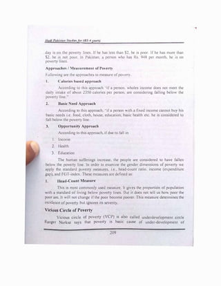 /lad/ Palmran tudi�!>for (BS-4JtursJ
da) is on the poverty lines If he has less than $2. he io; poor If he has more than
S2. he is not poor. In Pakistan; a person ho has Rs. 948 per month. he 1s on
poerty Imes.
Approache / lotea urement of Povert)
f·ollowmg are the approache::. to measure ofpocrt).
I. .tlorics ba1>ed approach
According to this approach ..ifa person. wholes income does not meet the
dail) intake of about 2350 calories per person. are considering falling below the
povert)' !me."
2. Basic eed Approach
According to this approach...ifa person ith a fixed income cannot bu) his
basic needs i.e. food. cloth, house, education, basic health etc. he is considered to
fall below the poverty line.
3. Opportunity
Approach
According to this approach, ifdue to fall in
1. Income
2. 1lealth
3. Education
The human sufferings increase. the people are considered to have fallen
below the poverty line. In order to examine the gender dimensions of poverty we
apply the standard poverty measures. i.e.. head-count ratio. income (expenditure
gap), and FGT-mdex. These measures are defined as:
I. Ifead-Count Measure
This is most common!) used measure. It gies the proportion ofpopulation
with a standard of living below povert) lines. But it docs not tell us ho poor the
poor are. Jt will not change ifthe poor become poorer. This measure determines the
incidence ofpoverty but ignores its severity.
Vicious Circle of Poverty
Vicious circle of poverty (VCP) is also called underdevelopment circle
Ranger Nurkse says that poverty is basic cause of under-development of
209
 