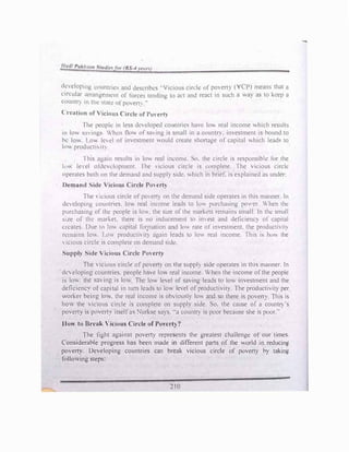 dcvelopmg countncs and descnbcs ..V,ciou!> cir�le of poverty (VCP) means that a
circular arrangemenl of force:. tcndmg to act and react in such a way as to keep a
countr)' in thi: '-late ofpovert� -
Creation of Vicious Circle of Po, erty
The people in less developed countric" have lo"' real income which results
in low '-{Wings When Oow of sming is small in a country. investment is bound to
be low. Lov, lccl of investment would create "hortage of capital which leads lo
low producth ti}
1 his again results in low real income. So. the circle is responsibk for the
k1 le el otdcv1.:k)pmcnt. The , icious circle is complete. The vicious circle
operates both on the demand and supply side. which in brief. is explained as under:
Demand Side Vicious Circle Po, ert)
The  1cious circle of povert) on the demand side operates in this manner. In
dcvclopmg countnes. lov� real income leads to lo,, purchasing po,�·er. When the
purchasing of th! pl!ople 1s lov.. the size of the marl..ds remains small. In the small
size of the marl..et. there is no inducement to im est and deficiency or capital
creates. Due to lo, capital foIJ11alion and lov. rate of investment. the productivit�
remains lo,-. Llm productt, it) again leads to lo,, real income. This is hov. the
, icious circle is complete on demand s1dt:!.
Supply Side Vicious Circle PoHrty
The 'icious circle- of poerty on the suppl)' side operates in this manner. In
de, eloping countries, people have lo,, real income. When the income ofthe people
is low. ·the sa, ing is low The low level of saving leads to low investment and the
deficiency of capital in turn leads to lov. level ofproductivity. The productivity per
worker being lmv, the real income is obviously lov. and so there is poverty. This is
how the vicious circle is complete on suppl, side. So. the cause of a countf) 's
povert} is poverty itselfas Nurkse says, "a country is poor because she is poor:·
How to Break Vicious Circle of Po,'erty
?
The fight against poverty represents the greatest challenge of our times.
Considerable progress has been made in different pans of the world in reduc!ng
po,erty. Developing countries can break vicious circle of poverty by taking
following steps:
210
 