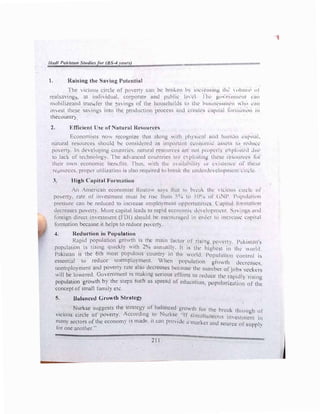 Hudl Pakistan tutlie., for (8 -4 l't't1�)
l. Rai.ing tht- S"' ing Poh'ntinl
The ,ic1ou. circle of pt)l'rt c,m lw hh,kl'1' b) 11W1l•u,inµ lhl ,11111111' 111
realsaving . m indh iduul. corpomtt· und puhh� ll·,d l hl· p11, 1•111111l·111 rnn
mobihzeand mm.fer the ,n in�s of tht• h,)usl•h1,lds 1,, 1lw h11,11w,..,nw11 "IH1 l1111
im est these -,a, ings into the p�Juction p1,1..'l's:-- 111d 1.'ll'.tl1..•s 1..11p11ul r,1rn1.1111m i11
thecountr)
2. Efficient U·e of ntunll R('souret•s
Economists no" rccog.nil'l' thnt .,long ,, 1th ph,s11..·:1I 1111d h11m.111 l·:tl'llnl.
natural resources should be cons11.kn.•d ,ls 11npMl,11H c,:,,nnnrn ,,swts Ill l'l'dll.'1..'
povert). In deH:loping countries. nmuml rc'inmt·1..•s Ml tllt p, ,,,wrl l' pl,1111..·d du,•
to lack of technolog). The ad,anc1..·d 1..·ountnc'i ,Ill' 1..• ph111111g tlh:s1..• 1,•-;m1H'c,:s li11
their own economic bendits lhus. rlh thl· .n.11labilit) lll 1.·-.:i,1c.•11n· nl' thc:-.l'
re ources. proJ>l!r ut1lizat1on is also requm·ll w b1r11I,, 1lw t111d1.
•rd1.·, 1..•l11p11tc.'lll 1. 111. h.:
3. High Capital Form:,tion
An American economist Rostl) ,,1,s 1hnt to bn:.11-. tlw ,11.1011, l m, ll Ill
po,ert). rate of imcstment must be n:-.c Imm ''1
1, to lll" u 1)1 (il/P l'l11Htl,1111111
pressure can be reduced to 111c1e.1se 1.•mplclmcn1 l1p1w1w11itk, ( .1p1t.1l futtnllllllll
decreases povert). More cnpital leads to rnp1d 1.•1..·n1h1111i1.. d1.· l'll'Plll.'111 '-. " 1ws ,llld
foreign direct imestment (I 01) should he c.•n1.·m11,1�cd 111 1..'1d1.
•1 to 1111.·i-1.tsl 1.-.,pi1al
fonnation because it helps to rc:Juce pm l'rt)
4. Reduction in Population
�api
_
d p��ulatio� gr01h is �hµ mnin fo1.·tor ol rising po,1..•,1, P.tk.i:-.t,m's
population ts rising qurckl)  1th 2 'o unnunll). ll 1, th1..
• hi,•h1..•st 111 th . ,, , I I
P k
.
. h 6 h 1 ·
c:o '- t I l ·
a'1st� 1s t e t most popu ous countr) 111 the.• 01Id Populatilm l'ltllrl,I i:,.
essential to reduce unemployment  hen popul,1t1on gt)lh d1.·1.·tc,,sl.'s.
u�employment and poverty ra�e also .dccrcn�es hccuusc the numb1.•r tlf 1,,bs ''-''-'"-1.'t"
v.111 be lowered. Government ts makmg senous dfo1 ts to r1..•1.hicc ti,. 1 1 II
·
h b h h
· 1.: 1 p11.. , 11,mg
population growt y t e steps sue as spread of cducmion l)"fllll·,,·iz·it' • 1. ti
• . • ' • ., lllll () 11.'
concept ofsmaJl lam1ly etc.
5. Balanced Growth Strateg_)
Nurkse suggests the strategy of balnnccd growth lot ti, • '- , , 1 .
. . . . d" N
t: ur1.:,l"- t uough of
v1c1ous circle ot poverty. Accor mg to urksc --11 !lflHrlt·,r,,,1, . •
· · . ' c-. ls 111 CSIllll.'lll Ill
many sectors ofthe econom) ts made 11 can prm id� n m·irl-.1:t lll 1
.
for one another:·
' • l ,ouicc nt ,uppl
211
 