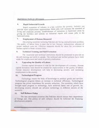 /lat/I Pal.iwa11 rudiesfar (BS--1 rean)
6. Rapid Industrial Gronth
· k · I t 011 fior poert lndustn can
Rapid e,pans1on of mdustl) 1s a e, so u t . - .
pro1de more emplo,ment opportunittes. �tore J?bs . t�l in�rcase th� Slundard of
liing and eradicate po,ert,. Establishment �f industries .
in backward areas b)
gi mg tax holida)s and subsidy on industrial inputs "' 111 create Jobs m the
backward areas.
7. Employment of Human Resource
Deeloping countries including Pakistan are focmg unemplO)mcnt pn.)bkm.
I he qualtt� of lahour force is poor due 10 lo"' l1tcrac,: mnlnutri1ion. absence or
proper medical cure!> e1c. Effec1ive measures -;hould be 1,1kcn for 1mcstmcnt in
human capital 10 breal-. "icious circle.
8. Technical Trainin� and kill Formation
1 he oca1ional and technical institutions should be promoted to prO 1de on
the job training and skills to people. The technical and skilled per.,ons hae more
�cope for cmplo) mcnt and result in povert) eradication.
9. Upgrading the Quality of Labour
Ifuman capital formation is vital for the development of a countr). fIuman
capital formation fund should be created for improement in the qualit} of labour
Human resource development >,,ill help in decreasing po'ert) and increasing
employment in the country
JO. Technological Progress
Technology means the body of knowledge to produce goods and senices.
Technological progress means an increase in technical efficiency. fechnological
progress has prime importance for poverty reduction. !he countries,  h1ch hae
brought rapid progress in technology, have achieved faster rate of gro,th. o.
developing country should use advance technology in different sectors of the
economy.
11. Self Reliance Policy
The less developed countries like Pakistan should reduce their dependence
of foreign aid. The policy of self- reliance should be follo,cd for financing
development projects.
212
 