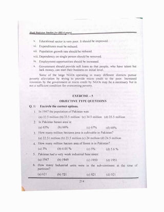 Had/ Pakl:.ta11 Studiesft1r (BS-4years)
v. Educational sector is very poor. It should be improved.
vi. Expenditures must be reduced.
vii. Population growth rate should be reduced.
iii. Oependenc:r on single person should be removed.
1x. Employment opportunities should be increased.
x. Govt!rnment should provide soft loans so that people. who have talent but
lack mone:r. can start their business on initial level.
omc of the large NGOs operating in many different district� pursue
poverty alk iation by trying to provide micro credit to the poor. Increased
n:�ource:-. b> the government or micro credit by NGOs may be a necessar:r but is
not a sufficient condition for overcoming poverty.
EXERCISE-5
OBJECTIVE TYPE QUE TION
Q. I: Kncircle the correct options.
I. In I9--t7 the population of Pakistan was:
(a) J::!.5 million (b) 33.5 million (c) 34.5 million (d) 35.5 million
2. In Pakistan barani area is:
(a) 65% (b) 66% (c) 67% (d) 68%
3. I IO many million hectares area is cultivable in Pakistan?
(a) 22.51 million (b) 23.5 million (c) 24 million (d) 24.5 million
4. Ho"' many million hactars area of forest is in Pakistan?
(a) 3% (b) 4.01 % (c) 5% (d) 5.6 %
5. Pakistan had a very weak industrial base since:
(a) I 947 (b) 1949 (c) 1950 {d) 1951
6. How many Industrial units were in the sub-continent at
partition?
(a) 621 (b) 721 (c) 821 (d}021
214
the time of
 