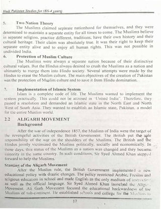 Hadi Pakistan Studiesfor (BS-4 years)
5. T·wo Nation Theory
The Muslims claimed separate nationhood for themselves, and
_
they �ere
determined to maintain a separate entity for all times to come. The Muslims believe
in separate religion. practice different. traditions, have their own history and their
cultural heritage. Their claim was absolutely true. It was their right to keep their
separate entity alive and to enjoy all human rights. This was not possible in
undivided India.
6. Protection of Muslim Culture
The Muslin1s were always a separate nation because of their distinctive
cultural values. But the Hindus ahvays desired to crush the Muslims as a nation and
ultin1ately to 1nerge them into Hindu society. Several attempts ,vere made by the
Hindus to eras€ the Muslim culture. The main objectives of the creation of Pakistan
was the protection of Mu_5lin1 culture and to save it from Hindu domination.
7. Implementation of Islamic System
Islrun is a complete code of life. The Muslims wantt!d to implen1ent the
systetn practically. This cuuld not be att3ine<l in ··United India··. Therefore. they
passed a resolution and den1ande<l an Islamic state in the North East and North
West of South Asia. They Vanled to establish an Islamic stale, Pakistan. a model
for the entire Musli1n world.
2.2 ALIGARll MOVEMENT
Background
After the war of independence 1857, the Musli1ns of India were the target of
the revengeful activities of the British Govern1nent. The British put t� �le
responsibility of the war on the shoulders of the Muslims. The British a1id the
Hindus jointly victimized the Muslin1s politically. socially and economically. In
those days, this status of the Muslims as a nation "''as changed and they bcca1ne
minority in the same couutry. In such conditions, Sir Syed ;hmed Khan steppl'I
forward to help the Muslims.
Sta11ing of the Aligarh 1'/foYcmcnt
After the Muslim rule, the British Governn1cnt in1ple1nente.I �l ne,,
educational policy ,vith drastic changes. The policy restricted ArJbic, Pr�sian and
rdigious education in school and made English as the only n1cdimn of in�:ru.:ti,,.­
as well as the official language. Sir Syed Ahn1ed Khan launched th� /li!..,:.
Movement. Ali Garh Move1nent focused lhe educational backwar
d11e•:--, of...tut:
tv1r.sliins of sub-cm1tincnt. l le t!Stablished schools and colleg� for the ; h,�lnn!, tu
1
 