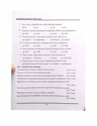 1/adi Paki�tan Studiefor (BS-4yean)
7. How man) industrial units which Pakistan inherited')
(a) 30 (b) 34 (c) 40 (d) 45
8. Pakistan industrial development corporation (PfDC)was established in:
(a)l950 (b)l951 (c)1952 (d)l953
9. The head office of--National Investment Trust" (NIT)is in:
(a) Karachi (b)lladarabad (c)Pishawar (d)Lahore
I 0. Investment Corporation ofPak.istan (ICP)was established in:
(a)1965 (b)1966 (c) l967 {d) 1968
1 1. The government of Pakistan announced industrial polic> ofApril:
(a)1947 (b)1948 (c)1949 (d)1950
12. There is lack ofagro based industries in the rural areas of:
(a)Pakistan (b)Chaina (c)Japan (d) Austaralia
13. The key factor in the solution ofagriculture problems is the:
(a)Farmer himself(b)Government (c)Landlord (d) Education
Q.2: Tick the True and False
Unemplo}ment is rising in Pakistan due to poven}.
Poverty is the fate ofthe unemployed persons.
True/ 1-alse
True I False
Political instability is main factor ofunemplo}ment in Pakistan. True/ False
The technical and skilled persons have more scope for emplo>ment.True/ False
Iligh birth rate in Pakistan is due to early marriages and religious belief.
True False
1 he pests and plant disease redusce the agricultural production annually.
True/ False
Major part of former's income is spent on litigation. True/ False
Lack ofinterest by the landlords is the main cause oflow per acre yield.
True/ False
)
215
 