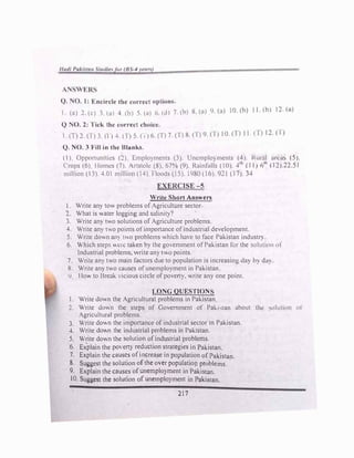 1/udi PuJ.itan tu,/i,� 11, (8-4 rrunJ
Q. O. l: Encircle the correct options.
1 (a) :! (c) :;. (.ii 4. (ll) 5. (a) h. Ol 7.1h) X. W) 'J. Cu) 10. (b) 11.(b) 12 (a)
Q 1'0. 2: f ick the corn�ct choice.
 (1)2 (1)3.11)4 (l>S.(1)6.(T) 7.(J')R.(T)9.(I) IO.CT) 1.(1> 12.(1)
Q. ....,0. 3 Fill in the Blanks.
() Opponunitics (:!) [.mplo)ments (3). Uncmplo)mcnts (4). Rural areas (5).
Crops (6) Homes (7). Anstolc (8) 67% (9). Rainfalls (0). 4
1h
(11) 61h
(12).22.51
m,lhon ( 3). 4.0 million (14) floods (IS) I980 ( 6). 921 (17). 34
EXERClSE-5
Write Short Answers
Write an) tow problems of Agriculture sector
., What is water logging and salinity?
3. Write an) two solutions of Agriculture problems.
4. Write an) w.o points ofimportance ofindustrial development.
5. Write down an) two problems which ha,e to face Pakistan industry.
6. Which steps Y.c1c taken by the go,emment of Pakistan for the solution of
Industrial problems, write an) l.O points.
7. Write an) tY.o main factors due to population is increasing <lay h) da).
R Write an) two causes ofunemployment in Pakistan
lJ. Ho"" to Break ,icious circle of poverty. '-Hite any one point.
LONG QUESTION
Write down the Agricultural problems in Pakistan
2. Write do,n the steps of Government of Pak1....1an about thl.! ,olutinn of
Agricultural problems.
3. Write dov.n the importance of industnal sector m Pakistan.
4. Write do.n the industrial problems in Pakistan.
5. Write do.n the solution of industrial problems.
6. Ex
.
plain the po, erty reduction strategies in Pakistan.
7. Explain the causes ofincrease in population of Pakistan.
8. Suggest the solution of the over population problems
9. Explain the causes of unemployment in Pakistan.
l 0. Suggest the solution of unemployment in Pakistan.
217
 