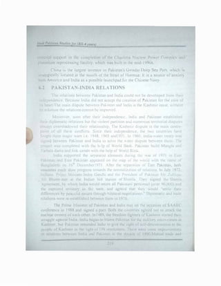 IJdl l'oldstun Stu11i�J11r (BS-4 l'etm)
material suppo11 m the comrletion· of the ( hashma Nude•1r Pnwl!r Complex ,tncl.
plutonium repwtcssing facility. which wac; built rn lht.. mid- i lJ91Js.
China •� the largest investor in Pakistan's Gv.adar Deep St:a Port. which is
strategically located at the mouth o1 the Strait of Honnuz lt 1s a source of anxiety
both Ameri'ca and India as a possible launchpad for the Ch111ese Navy
6.2 PAKISTAN-INDIA RELATIONS
fhe relations beteen Pakistan and India could not be de'veloped from their
independence. Because India did not accept the creattun of Pakic;tan for the core of
its heart I he main dispute bet,,el'll P.ik,._t,rn and India ,s the Kac;hm1r issue. without
its solution the relJtio'ls ..::onnot be 1mrro, ..'.I
?1oreo, er. �oon Jfter their mdependenc.e lnd1J and Pakistan established
theu diplom.ttic rda11ons but the ,iolent pJrtitwn anJ nu1mrous territonal disputes
alv.,a)'s Oershadoed thetr relall<>'lsh1p The K,!'-hm1.- dispute 1s the main centre­
p0int of all the.e C-'ill1cb �met their mdl;"p':'n<1e'lle, the two countries ha"e
fought three maJor "Jr<- 1 c ! 948. 1965 ,md1971 Ir 1960 lnd•J-v.ater tn:at} ,..,as
)lgned b.:t,et:n PJk1st.in .ind lnd1J to solve the Jttr d1�rute between them The
project ,,as complek<l ,,1th tne h, Ip of World 13ank P.1k1..,tan bmld 1angla and
I arbala damr, and lmk canal" ,Hth the help of WorlJ B,.,1k.
India supponed the ,epara1i,;t dernents dunng th1. af of 1971 in East
Pakistan and f-a,;t Pakistan dppcared on the n'ap ol tht: '"ornJ .ith the 11Jme of
B..111gladtr,h or t 6't December 197l After the 'iepJr.tt1on 01 bl'll Pakistan. Ol)th
countnec_, made ,km progress towards the n0rmal11at1on uf rebtlons. In July 1971.
ln.Jians. Pnm�' !11m t.:r lndra GJndh1 1nJ th1. PrtsiJent ot Pakistan Mr. Zultiqnr
. It BhultC' met .it the Indian hill stc1tton of %1mla. fhe) signed thi: Shimla
greement. b) which lnd1r.1 v.ould return all Pakistc1111 pers,mm:1 lo,er 90.0U0) and
the captun:·d temtor)' in th... we.,t. and agreed that tht') v.ould "c;ettlt: their
J1fkren.:.:s b} p�.:.1.ct 11l me...ns through bilntcrnl negot1a1ton:· " Diplomatic and trnue
rdationc; ,-.ere r.:-e.,tt1blishcd between them in llJ:'6
The Prime 111mtcr of Pak1,;,tan and India met on the occasion of SAAR(
,,nft:r�nu: in 1988 anJ 1gned J pact. Both the colmtne-. agreed not to attack the
,1.Klear Cl:ntcrs ot e,H.h other In1989, the freedom lighters of Kashmir started their
-,truggk ••h•.11nst lndm lnJi.1 bagan to hl.irne Paki�tan tor the mil1tar;, mtcr,e11tion in
Kashmir. but Pak•�tan reminded India to l!" e the right of sdf-determinat1un to the
p1.:t1pk of Kashmir in the light o( l fN rcr;0lutions I here ,-.ere some 1mprm cmcnts
Ill rclatinn-. hd,,ccn India and Pakisl:m 111 the dccadt' of I990.Mutual lraJc and
219
 