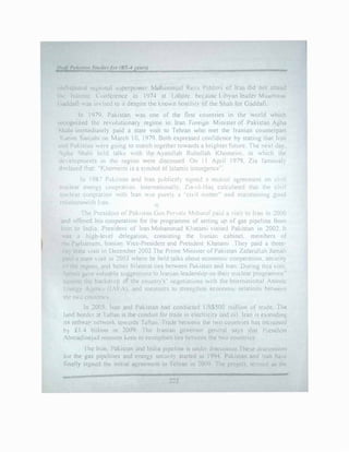 lladi PukiMu11 Stutlie, for (BS--4 ye1m1
unJispntcd rt>gmndl -.;upcrpl>Wer l1oliamm.!J ReL:i P:::hlav1 of !ran did not attenJ
till' lsl,1m1c ( u11tcrcnce in 1974 at L nhorc bel:JUSC L1hyan leader Muam1na1
( ,addati was 111 !led 10 it despite the kno,,n hm,tility of the Shah for Gaddafi.
In 1979. Pakistan ,vas one of the fir!it countries in the world which
recognized the reH)lutionary regime in Iran. foreign Mmister of Pakistan Agha
Shah1 immediate!) paid a state visit to Tehran who met the Iranian counterpart
Kanm Sanjabi on March l 0. 1979. Both expressed confidence by stating that Iran
:ind Pakistan were gomg to march together towards a brighter future. The next day.
Agha 'ihah1 held talks "ith the Ayatollah Ruhollah Khomeini. in "h1ch the
de.elopments in the region were discussed On 11 April J 979. Zia famously
declared tl1ut· "Khome!ni i� .i symbol ol lslam1c 111surgem;t:'".
In 1987 Pak1'-tan and Iran public8li ,;:E.ncd 1 muttwl agreement on c1, ii
rudear energ 1.ooprmion lnternat1onall). l1a-1il-llnq c.1lculated that the ci, ii
nullear cuoprat,on with !ran '""" purel) a ··ci, ii mutter·· and marntaming good
rdationswid1 I an.
The Pres1d--nt of Paw,tan Gen.Pcrvau M<iharnf paid a vis:t to Iran 1n �000
and offered his coopernllon for the programmt of setting ur of gas pipeline. fn)in
Iran to lrdia. Prec;ident of Iran Mohammad Kltatam1 visned Pakistan in 200�. It
'"H a h1�h-level delegation. cons1st111g the lrnni�r. cabinet. members of
111e Parliament. lraninn Vice-President and President Khatami .They paid a three­
li,1y state vi�it 111 December 2002.The Prime Minister ofPakistan Zafarullah Jamali
paid a state v1c;1t in 2003 where he held talks about economk cooperation. security
(,t the reg1011, and better bilateral ties bet.-een Pah.istan and Iran. During this nsit.
fomuli gi.J e valuahle suggestions to Iranian leadership on their nuclear programme"
agai11st thi: backdrop .)f the country's" negotiations with the lntern::nional Atomic
[ nergy Agcnc.� (I l"A), and measures to strengthen economic relations between
the two countnc,.
In 2005. Iran .and Pakistan had conducted US$500 million uf 1rade. The
1.md bordc:r at I dftan 1s the conduit for trJde in electnc1ty and oil Iran j,_ extending
its rmlwa: 11dork tow�irds lattan Tracie ht:tv,een the t,o countries has incrcas.'J
h) £1.4 biilion in 2009. ·1 he Iranian governor general says that P1 cs1dcn1
AhmadinciuJ renwin,; keen to strengthen ties bet,v�en the two countries
rhc Iran. Pol-..1stan ond India p1pclme is und�r discuss1onThe:;e d1:..cus:..w11�
ltir the gas pipcl111es and energy security started in 1994: Pakistan and Iran hal:
finally signed the 1111tial agreement 111 Tehran in 2009 The project, termed us thl.'
222
 