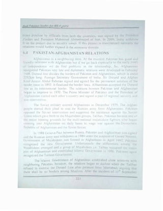 H11t1i P11/ii.,tu11 Suulie,Jor(BS-4ye,,n')
peace pipeline h) orficiab tn1m boih th! cour,1ri1:�. ,IS :,1g11ed b} the Prcs1dcn1
/.1rdan o.nJ Pre�1dent MahmouJ .lhmaJ,neiaJ nf Iran In 200',. !nuia wiLhdn..:w
fr )111 the project Jue tu securny i:--sucs Jf tlw, rroiect ,.., materialized naturally the
relattons ,ould furt_her expnnd m the cconrnmc u,1niai1t
6.-1 PAKISTAN-AFGHANISTAN RELATIONS
Argha11ist::111 is a neighboring sLutc. At the 1110111cm Pakistan hm, guod Jnd
l'iicndly relations ,, ith Afghanistan but ,f we go back especially tn the cnrly ytJr',
uf independence  c do !ind problL:n1s in the rd:11ionship. So. Afghaniswn
recognized Pakistan , Ct") late and diplomatic relations were ,_kvelopcd in Febrw.1r)
1948. Durand line d1v1dc:s the borders of PakistHn and Afghanistan, which 1s about
2252km long Foreign Secretar) Government of India. Sir Durand and Afghan
Kind Atneer Abdul Rehman signed and agreed for the permanent solution of the
horder issue in 1893 It finaliLed the border line:;. Afthanistan :.iccepted the Durand
line as tts intl.!rnat1L1nal border. The rdat1<..1ns bcv,,een Pakistan and Afgh£111istnn
hegan to 1mprove 111 I 970 The P1,me Mirnster of Pnkista;1 and the Pr!'iident of
Arghanistan ",sited each others. country and si�nt!d a pact <.if regiona! securit) and
11011-inlen entil)J 1
fhe �l>'id 1111lita!) eallered Atgha111'ita11 111 December 1979. The Afghan
people startcJ their jihad to oust the Russian arnl) fr
om Afghanistan. Pakistan
t1pp0sed the SO 1ct 111tenent1011 and supported the r�s1sta11ce against the So 1et
L nion ,..,hicl, t!aH: h1rth to the Muj..1h1deen group'>. Ialiban. Pakistan became one ol
the major traming grounds fc.,r the multi-national mu,1ahidt:en fighters who began
c,ossmg into Algha111stan on daily bases lo age ,var against the Democratic
Rt:public or Al'glldni-.;Lan und the Soviet forces
In 1988 Ciene a Pact between Rus::.ia. Pakistan :rnd tgh,mic;tnn .1S ::>i!.!.111.:J
,rnj tht: Rusc;ian army was withdraA.ln in 1989 under the auspices ol United N::niuns.
Gtivcmment of Mu1ahidecn wu5 formed in Afghanisw.n in April 199::!. Pakistan
n.'l.Ognized the ne,._ GoH·�nmcnt. Unfortunate!) thi.: dilforcncL:s alllong the
1UJ::thideen emerged and a gr�1up of l.fo_j?hidt.'t'fl i.e.· Ial�)nn L'CCupicd the maior
rart of At"ghanistan and established Islamic Government 111 1990. Pakistan again
recogniL.ed the Taliban Government
rhe Islamic Government of Al"ghaniswn c:c:tab!ishl'd close rclntit,ns ,vith
t11,;ighburing Pnkistnn. however. the relations began lo decline when the Taliban
reruscd to endorse 1hc !)11rnnd Line anei- pressure f'rom Islmnahad. arguing that
there shall bi.! 110 borders among Muslims. After the incident of 11 ih September
 