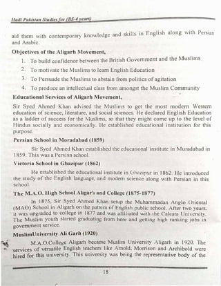 Hadi Pakistan Studiesfor (BS-4years)
d k·11 ·n English along with Persian
aid them with contemporary knowledge an s 1 5 1
and Arabic.
Objectives of the Aligarh Movement,
1. To build confidence between the British Government and the Muslims
2. To motivate the Muslims to learn English Education
3. To Persuade the Muslims to abstain from politics of agitation
4. To produce an intellectual class from amongst the Muslim Community
Educational Services of Aligarh Movement,
Sir Syed Ahmed Khan advised the Muslims to get the most modern Western
education of science, literature, and social sciences. He declared English Education
as a ladder of success for the Muslims, so that they might come up to the level of
Hindus soci�lly and economically. He established educational institution for this
purpose.
Persian School in Moradabad (1859)
Sir Syed Ahmed Khan established the educational institute in Muradabad in
1859. This was a Persian school.
Victoria School in Ghazipur (1862)
He established the educational institute in Ghc1zipur in 1862. He introduced
the study of the English language, and modem science along with Persian in this
school.
The M.A.O. High School Aligar�1 and College (1875-1877)
In 1875, Sir Syed Ahmed Khan setup the Muhammadan AnoJo Oriental
(MAO) School in Aligarh on the pattern of English public school. Afte� two years.
it was upgraded to college in 1877 and was affiliated with the Calcata University.
The Muslim youth started graduatil}g from here and getting high ranking jobs in
government service.
MuslimUniversity Ali Garb (1920)
j�
-
M.A.O.College Aligarh became Muslim University Aligarh in 1920. The
� �1 •services of versatile English teachers like Arnold, Morrison and Archibold were
. hired for this university. This university was being the representative body of the
18
r
 