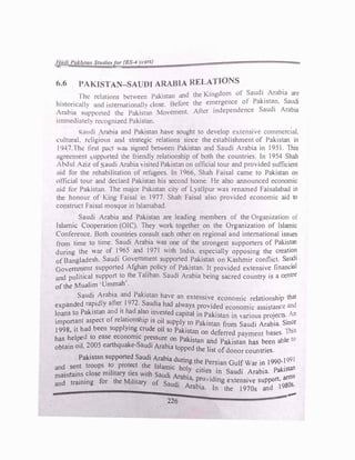 l
.
.'111U l'.J/.lt11n Studie-./Cir (BS-4 r,·ars)
6.6 PAKISTAN-SAUDI ARABIA RELATIONS
l'hc rd,uions bet een Palisttut and the Kingdom ol Saudi Arabia are
lustoncalh ,md mternationalh dose. Before the emergence of Pakistan. Saudi
•1--.1bi.1 s�pp(irtcd the Pakis;an r-.1ovement. Atter independence Saudi Arabia
11nnwdi:.1td� recognizedPakistan.
�audi robia and Pakistan have sought to develop exlensie commercial.
cultural. religious and strategic relations since the establishment of Pakistan in
1947.Thc first pact ,,as signed between Pakistan and Saudi Arabia in 1951. Thjs
agreement upported the friendly relationship of both the countries. In 1954 Shah
.bdul ..ziz of audi Arabia, isitedPakistan on official tour and provided sufficient
aid for the rehabilitation of refugees. In 1966 . Shah Faisal came to Pakistan on
onicial tour and declard Pakistan his second home. He also announced economic
aid for Pakistan. The major Pakistan city of Lyallpur was renamed Faisalabad in
the honour of King Faisal in 1977. Shah Faisal also provided economic aid to
construct Faisal mosque in Islamabad.
Saudi Arabia and Pakistan are leading members of the Organization of
Islamic Cooperation (OIC). They work together on the Organization of Islamic
Conference. Both countries consult each other on regional and international issues
from time to time. Saudi Arabia was one of the strongest supporters of Pakistan
during the war of 1_965 and 1971 ith India. especially opposing the creation
of Bangladesh. Saudi Government supported Pakistan on Kashmir conflict. Saudi
GoveITI?1_ent supported Afghan_ policy of _Pakistan. 1t provided extensive financial
and poht1cal support to the Taliban. Saud1 Arabia being sacred country is a centre
of the Mualim ·Ummah'.
Saudj Arabia and Pakistan have an extensi·ve e •
1 · h' that
·
ft 9 . conomic re auons 1p
expanded rapidly a er I 72. Saud1a had always provi·ded . • 1 ce and
·
d · h d • economic ass1s an
loans to Pakistan an 1t a also mvested capital inPak
.
t
. . • An
f I · h · • . 1s an m vanous proJects.
import_ant asp
b
ect o re a
l
t1_ons ip is o!I supply to Pakistan from Saudi Arabia. Since
I998, H had een supp ymg crude 011 to Pakistan on d ti d b This
d ..
• e erre payment ases.
has helpe to case economic pressure on Pak.ist d . bl 10
obtain oil. 2005 earthquake-Saudi Arabia t
an 8:11 Pakistan has been a e
opped the list ofdonor countries.
Pakistan supported Saudi Arabia durin . . 991
and sent troops �� prot�ct the Islamic hot
g th�_Per�1an Gul� War l� I990·!
tan
maintains close military ties with Saudi Ar b
'y citie� !n Saudi Arabia. paJ.js
and training for the Military of S
ct·a ta, P�o:.idmg extensive support, arIT1
0
:,
au 1 Arabia. In the 1970s and 198 5
'
--
226
 