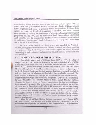 /lat// Pak/.ta11 Stu1/ie.'ifor(RS-4 yearv)
approximatdy 15,000 Pakistani soldiers were stationed in the kingdom of Saudi
Arabia. It is also speculated that Saudi Arabia secretly funded Pakistan's atomic
bomb programme and seeks to purchase atomic weapons from Pakistan. Both
nations have received high-level delegations of scientists, and Saudi military
experts of seeking to study the development of a Saudi Arabia government nuclear
programme. In May 1998, after the atomic tests, Saudi Arabia. along with United
Arab Emirates, were the only countries that backed Pakistan and they congratulated
for making the "bold decision". Saudi Arab1a promised to supply 50,000 barrels per
day of free oil to help Pakistan.
ln 2006, King Abdullah of Saudi Arabia was awarded the Nishan-e­
Pakistan, the highest civilian decoration of Pakistan. In recent years, both countries
have exchanged high-level delegations and developed plans to expand bilateral
cooperation in trade, education, real estate, tourism, information, communications
and agriculture.
6.7 PAKISTAN-BANGLADESH RELATIONS
Bangladesh was a part of Pakistan from 1947 to 1971. lt achieved
independence after the Bangladesh Liberation War and the lndo-Pak War of 1971.
In the initial years there was a lot of bitterness between the two countries. The
second 0. 1.C summit Conference was held at Lahore in 1974. The first Prime
Minister of Bangladesh Sheikh Mujib-ur-Rehman came to Lahore and participated
the O.I.C Summit Conference. On that occasion, Pakistan recognized Bangladesh
and from that time its relation with Bangladesh have gradually improved. The
Prime Minister of Pakistan Mr. Zulfiqar Ali Bhutto desired restoration of brotherly
links between the people of Pakistan and Bangladesh. Afterward the relationship
between Bangladesh and Pakistan began to thaw. Sheikh Mujibur Rahman
withdrew the bans on some pro-Pakistan organisations that had operated before
Bangladesh's independence. After restoring relations with Bangladesh Mr, Zulfiqar
Ali Bhutt went to Bangladesh on official visit. Ile was accored a warm welcome by
the Government and the people of Bangladesh. But Sheik Mujibur Rehman was not
sincere in cultivating friendly relations with Pakistan. On the behest of India he
demanded the division ofassets and refused to accept any liability. So the relations
between Paki_
stan and India could not become cordial so long as Sheik Mujibur
Rehman was m power.
.
When
_
th
_
e rule of Sheik Mujib�r Rehma� came ,10 end on J 5 August J 975,
the Pnme Mm1ster Mr. Zul
_
fiqar Ah Bhutto 1mmedtately recognized the new
Governmept a�d expressed his keenness to have closed relation. The government
227
 