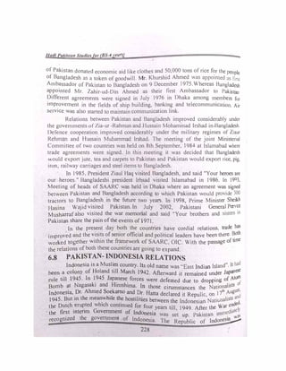lladi Pakistat1 St11diesfor (BS-4years) -
,
of Pakistan donated economic aid like clothes and 50,000 tons of rice for the people
of Bangladesh as a token of goodwill. Mr. Khurshid Ahmed was appointed as first
Ambassador of Pakistan to Bangladesh on 9 December 1975.Whereas Bangladesh
appointed Mr. Zahir-ud-Din Ahmed as their first Ambassador to Pakistan
Different agreements were signed in July 1976 in Dhaka among members for
improvement in the fields of ship building, banking and telecommunication. Air
service was also started to maintain communication link.
Relations between Pakistan and Bangladesh improved considerably under
the governments ofZia-ur -Rahman and Hussain Mohammad Irshad in,Banglade!>h
Defence cooperation improved considerably under the military regimes of Ziaur
Rehman and Hussain Muhammad lrshad. The meeting of the joint Ministerial
Committee of two countries was held on 8th September, 1984 at Islamabad where
trade agreements were signed. In this meeting it was decided that Bangladesh
would export jute, tea and carpets to Pakistan and Pakistan would export rice, pig.
iron, railway carriages and steel items to Bangladesh.
In 1985, President Ziaul Haq visited Bangladesh, and said "Your heroes are
our heroes." Bangladeshi president lrhsad visited Islamabad in 1986. In 19°3.
Meeting of heads of SAARC was held in Dhaka where an agreement was signed
between Pakistan and Bangladesh according to which Pakistan would provide 300
tractors to Bangladesh in the future two years. In 1998, Prime Minister Sheikh
Hasina Wajid visited Pakistan. In July 2002, Pakistani General Pervez
Musharrafalso visited the war memorial and said "Your brothers and sisters in
Pakistan share the pain of the events of 1971.
In the present day both the countries have cordial relations trade has
improved and the visits of senior official and political leaders have been'there. Both
worked �ogether within the frarn�work of SAARC, OIC. With the passage of time
the relations of both these countries are going to expand.
6.8 PAKISTAN- INDONESIA RELATIONS
Indonesia is a Musli� country. Its old name was "East Indian Island". lt had
been a colony of Holand till March 1942. Afterward it remained under Japan
ese
rule till 1945. In 1_945 Jap�ese_ forces were defeated due to dropping of Atom
Bomb �t Nagasaki and H1rosh1ma. In those cirumstances the Nationalists of
Indonesia, Dr. Ahmed Soekamo and Dr Hatta d 1 d
.
R 1· 17th
August.
• h ml th
· ec are 1t epu 1c, on
d
1945. But m t e mean_w e _e hostilities between the Indonesian Nativnalists an
the Dutch.
eru�ted which continued for four years till 1949 After the War ended,
· the first mtenm Government of Indonesia
' · . . mediatcl>
• d h
was set up Pakistan 1m . s
recogmzc t e government of Indonesia. The Republic of Indonesia�
228
 