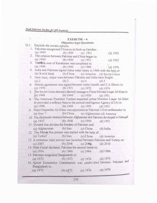 Hudi Pakistu11 Studiesfor (BS-4years)
EXERCISE-6
Objective type Questions
Q.l: Encircle the correct options.
1. Pakistan recognized China on its birth on October:
(a)1949 (b)1950 (c) 1951 (d)1952
2. The relation between Pakistan and China began in:
(a)I949 (b)1950 (c)1951 (d)1952
3. The ilk-rout of Karakaran1 was completed in:
(a)1949 (b)1950 (c) 1969 (d)1970
4. lndia and Pakistan signed Indus waler treaty in 196 0with the help of:
(a)World Bank (b) China (c)America (d) Soviet Union
5. Ho man) major wars between Pakistan and India have fought.
(a)2 (b)3 (c)4 (d)5
6. Shimla agreement was signed between Indra Gandhi and Z.A Bhutto in:
(a)l970 (b)1971 (c)1972 (<l)l974
7. The Soviet Union directed a farewell message to Prime Minister Liaqat Ali Khanin:
(a)1948 (b)1949' (c)1950 (d) 1951
8. The American President Turman requested prime Minister Liaqat Ali Khan
to provided a military base to the central intelligence Agency (CIA)in:
(a)I948 (b)1949 (c)1950 (d)1951
9. Raja Ghazanfar Ali Khan was appointed as Pakistan's first ambassador to:
(a)Iran (b)China (c)Afghanistan (d)America
1O. The diplomatic relations between Afghanistan and Pakistan den-:loped in Februarf:
(a)I94 7 (b)1948 (c)I950 (d)195l
J 1. Durand line divides the borders of Pakistan and:
(a)Afghanistan (b)Iran (c)China (d)lndia
1 2. The Metro Bus project was started with the help of:
(a) Turkey (b)Iran (c)China (d)America
] 3. A container train service was launched between Pakistan and Turke) on:
(a) 2007 (b)200
8 (c)2009 (d) 201 0
1 4. Shah Faisal declared, Pakistan his second home in:
(a)l954 (b)l960 (c)1964 (d)l966
1 5. Pakistan rcognized Bangladesh in:
(a)1972 (b)1973 (c)1974 (d)1975
6 · · E · C
· · was establ1'shed between Pakistan and
1 . AJotnt conom1cs omrmss1on
Bangladesh in:
(a)1972 (b) 1973 (c)1974 (d)197
9
230
 