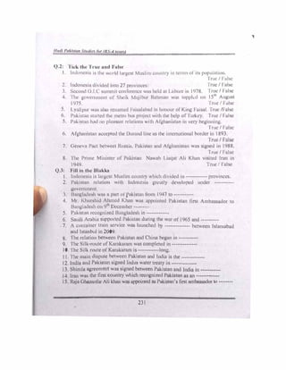 1/111/1 #'111./(llfl 11111/t• /If /1, ,/ 'l'llf)
------.....:,""""',.eo,,-=oo,-----_,......,.__
(.).2: l'i,·k tlu.• 1'1 u,• und F11I,,·
I. lnth111e:-i.1 i:-. th1: ,1;111 Id l11r�•e,t Mw,li111 cm111t1y in tl!llll., of its population.
·1rul! / False
li11fo11csw di kkd into ?7 1m1,im:l!s ·1 rue/ False
1. Second() I ( M1mm11 conlbcncc wus held 111 L.ilHlll! 111 1978. True/ Fulse
4 I hl· l'11vc1 nmcnt of �hl·tl-. M1�jihur Rehman w,,., toppk<l 011 I51h
August
I97't I rue/ False
�. l },1llpur w.is ,1lsu 1e11an11:d 1:11isnl11ha<l 111 honour of' King Fuisul. True/False
6 P,1l-.1st,ltl s1.111edthe metro hus pm,1cct with the help of'Turkey. True/ False
5. Pul-.1st11n had nu pkosunt fl'h1tions with Alghunistun 111 very lx:ginning.
True/ False
6. Alghamst,m ueccpted the DurunJ linens theinternational border in 1893.
True/ False
7 Gene,,, P.ict hctwcet Russiu, Pukistun un<l Afghunistun was signed in 1988.
True/ False
8. I he Prime �hnistcr of Pukistun NU'.ilh Lia4u1 Ali Khan visited Iran in
1949 'Inie/ False
Q.3: 'Fill in the Ulukk.11
l lndonesi,1 is l,11gc�t Muslim countr) ,.,,hich di,ide<l in---------- provinces.
2. Put..,stun rclutton with lndoncsm gn.•atly developed under ----------­
g<1ernml'lll.
3 Bunglude�h wus n part uq>ut..istun from 1947 to----------
4. Mr Khurshid Al1111cd 1'.han .-vus appointed Pakistun lirst Ambassador to
Bangladesh on9'h
lkcemher--•- -
5. Put..istan rccogm,cd 13nngludcsh in-------------
6. Suu<.li Ar.1b1a supportcd Pnktslun during the war of 1965 and----------
7. A contamcr train sen1cc wus launched by -------------- between Islamabad
,utd lstunhul in 2009
8. fhc rdution between Pakistun nnd C'hinu began in-----------
9. l'hc Silk- route ofKamkurnm wns compk·ted in--------------
10. lhe Srlk route of'Karnkiinun is ·····-------long.
11. rhc muin dispute between Pa.kistun un<l India is the-------------
12. Jndiu und Pakistan signed Indus water treaty in--------------
13. Shimlu agreement was signed between Pakistan and Indio in-----------
14. Iran wus the first country which rccogni,cd Pakistnn ns on-------------
15. Raju Gtuu.Ju1for Ali khan was uppointcd ns Pnkisuu1's first nmba-.sador to---- ----
231
,
 