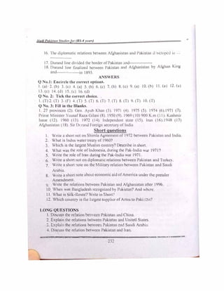 lladi Paki:,ta11 Stutlieffor (8S-4 rears)
16. The <l1plomat1c relations bel'.een Afgha!')istan und Pakistan d •/eloped in ---
17. Durand line dinded the border of Pakistan .md----------------
18. Durand line finalized between Pakistan and Afghanistan hy Afghan Kiug
and----------------in 1893
ANSWER
Q No.I: Encircle the correct options.
I. (a) 2. (b) 3. (c) 4. (a) 5. (b) 6. (c) 7. (b) 8. {c) 9. {a) 10. (h) 11. (u) 12. (u)
13. (c) 14. (d) IS. (c) 16. (d)
Q No. 2: Tick the correct choice.
I. (T) 2. (T) 3. (F) 4. (T) 5. (T) 6. (T) 7. ('l) 8. (T) 9. (T) I0. (T)
Q No. 3: Fill in the Blanks.
I. 27 provinces (2). Gen. Ayub Khan (3). 1971 (4). 1975 (S). 1974 (6).1971 (7),
Prime Minister Yousaf Raza Gilani (8) 1950 (9). 1969 ( 10) 900 K m (11) K,,..,hmir
Issue (12). 1960 (13). 1972 (14). Independent state (IS). lmn (16).1948 (17)
Afghanistan (1�). Sir D, rand Foreign secretary of India
Shortquestions
1. Write a short not on Shimla Agreement of 1972 bctwc..:en Pakistan and India.
2. What is Indus water treaty of 1960?
3. Which is the largest Muslim country? Oescrib� m short
4. What was the role of Indonesia, during the Pak-India war 1971?
5. Write the role ofIran during the Pak-India war 1971.
6. Write a short not on diplomatic relations between Pakistan und Iu1kcv.
7. Write a short :1ote on the Military relation between Pakistan and Snu<li
Arabia.
8. Write a short note about economic aid of America under the prcssler
Amendment.
9. Write the relations between Pakistan nnd Afghamstan after 1996.
O When was Bangladesh rccogni,�d h) Pakistan? And �hl.'rc
11. What is ilk-Route'! Write in Shott!
12. Which country is the l�u·gest supplier ofAm1s to Pnki :!'.1'?
LONG QUESTIONS
I. Discuss the relation betccn P:kistan and Chinn.
2 Explain the rebtions between Pakistnn nnd United States
J. Lxpb:11 the relations betv:ce11 Pakistan �nd Saudi Arnlrn,
4. Discuss the relation between Pakistan and lrnn.
-=--------------------------
232
 