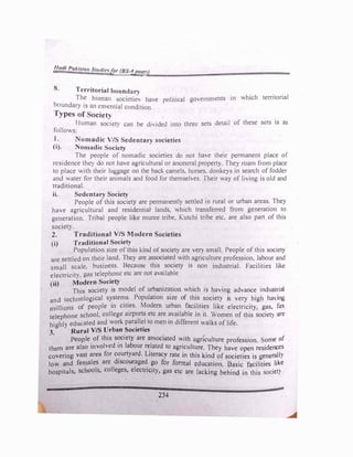 !!_atJI Pakl,;tq,r Studie�for (BS-tJJgN}
8. Territorial bounda11
The human socictie, have political go..,emments in which territorial
houndary 1s an essential condition.
Types of ociety
Human so;iet) can be diHded into three sets detail of these sets is as
follows.
I. Nomadic V/S Sedentary societies
(i). Nomadic ocicty
The people of nomadic societies do not have their permanent place of
residence the)' do not have agricultural or ance�1ral propert)'. The} roam from place
to place with their luggage on the back camels, hor�es. donkeys in search of fodder
and water for their animals and food for themselves. Their way of living is old and
traditional.
ii. Sedentary Society
People of this society are permanently settled in rural or urban areas. They
have agricultural and resident1aJ lands, which transferred from generation to
generation. Tribal people hke muree tribe, Kutchi tribe etc. are also part of this
societ}. .
2. Traditional V/S Modern Societies
(i) Traditional Society
Population size of this kind of society are vef) small People of this societ}
arc settled on thl!ir land. They are associated with agriculture profession. labour and
small scale. business. Because this society 1s non industrial. Facilities like
electricity, gas telephone etc are not ava1lahle
(ii) Modrrn Society
This society is model of urbanization which is having advance industrial
and technological systems. Population size of this society is very high haing
millions of people in citi
.
es. Modem urban facilities like electricity, gas, fax
telephone school. college airports etc are available in it. Women of this societ) are
highly educated and work paraJlel to men in different walks of life.
3. Rural V/S Urban Societies
People of this s?Ciety are rusociated with agri'culture profession. ome of
them are also invoh ed in labour r�lated to agriculture. They have open residences
covering vast areu for c?urtyard. Literacy rate in thjs kind of societies is general!)
low and females arc discouraged go for fonnal education. Basic facilities like
hospitals, schools, colleges, electricity, gas etc are lacking behind in this societ) ·
234
 